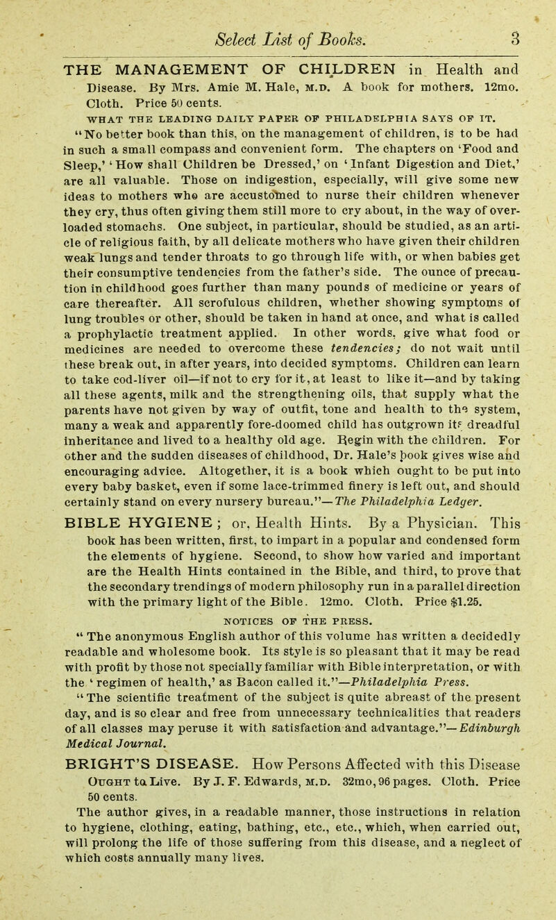 THE MANAGEMENT OF CHILDREN in Health and Disease. By Mrs. Amie M. Hale, m.d. A book for mothers. 12mo. Cloth. Price 50 cents. WHAT THE LEADING DAILY PAPER OP PHILADELPHIA SAYS OP IT. No better book than this, on the management of children, is to be had in such a small compass and convenient form. The chapters on 'Food and Sleep,' 'How shall Children be Dressed,' on ' Infant Digestion and Diet,' are all valuable. Those on indigestion, especially, will give some new ideas to mothers wh© are accustoimed to nurse their children whenever they cry, thus often giving them still more to cry about, in the way of over- loaded stomachs. One subject, in particular, should be studied, as an arti- cle of religious faith, by all delicate mothers who have given their children weak lungs and tender throats to go through life with, or when babies get their consumptive tendencies from the father's side. The ounce of precau- tion in childhood goes further than many pounds of medicine or years of care thereafter. All scrofulous children, whether showing symptoms of lung troubles or other, should be taken in hand at once, and what is called a prophylactic treatment applied. In other words, give what food or medicines are needed to overcome these tendencies; do not wait until these break out, in after years, into decided symptoms. Children can learn to take cod-liver oil—if not to cry for it, at least to like it—and by taking all these agents, milk and the strengthening oils, that supply what the parents have not given by way of outfit, tone and health to the system, many a weak and apparently fore-doomed child has outgrown it? dreadful inheritance and lived to a healthy old age. Begin with the children. For other and the sudden diseases of childhood, Dr. Hale's book gives wise and encouraging advice. Altogether, it is a book which ought to be put into every baby basket, even if some lace-trimmed finery is left out, and should certainly stand on every nursery bureau.— The Philadelphia Ledger. BIBLE HYGIENE ; or. Health Hints. By a Physician. This book has been written, first, to impart in a popular and condensed form the elements of hygiene. Second, to show how varied and important are the Health Hints contained in the Bible, and third, to prove that the secondary trendings of modern philosophy run in a parallel direction with the primary light of the Bible. 12mo. Cloth. Price $1.25. NOTICES OP THE PRESS.  The anonymous English author of this volume has written a decidedly readable and wholesome book. Its style is so pleasant that it may be read with profit by those not specially familiar with Bible interpretation, or with the ' regimen of health,' as Bacon called it.—Philadelphia Press. The scientific treatment of the subject is quite abreast of the present day, and is so clear and free from unnecessary technicalities that readers of all classes may peruse it with satisfaction and advantage.— Edinburgh Medical Journal. BRIGHT'S DISEASE. How Persons Affected with this Disease Ought to. Live. By J. F. Edwards, m.d. 32mo, 96 pages. Cloth. Price 50 cents. The author gives, in a readable manner, those instructions in relation to hygiene, clothing, eating, bathing, etc., etc., which, when carried out, will prolong the life of those suffering from this disease, and a neglect of which costs annually many lives.