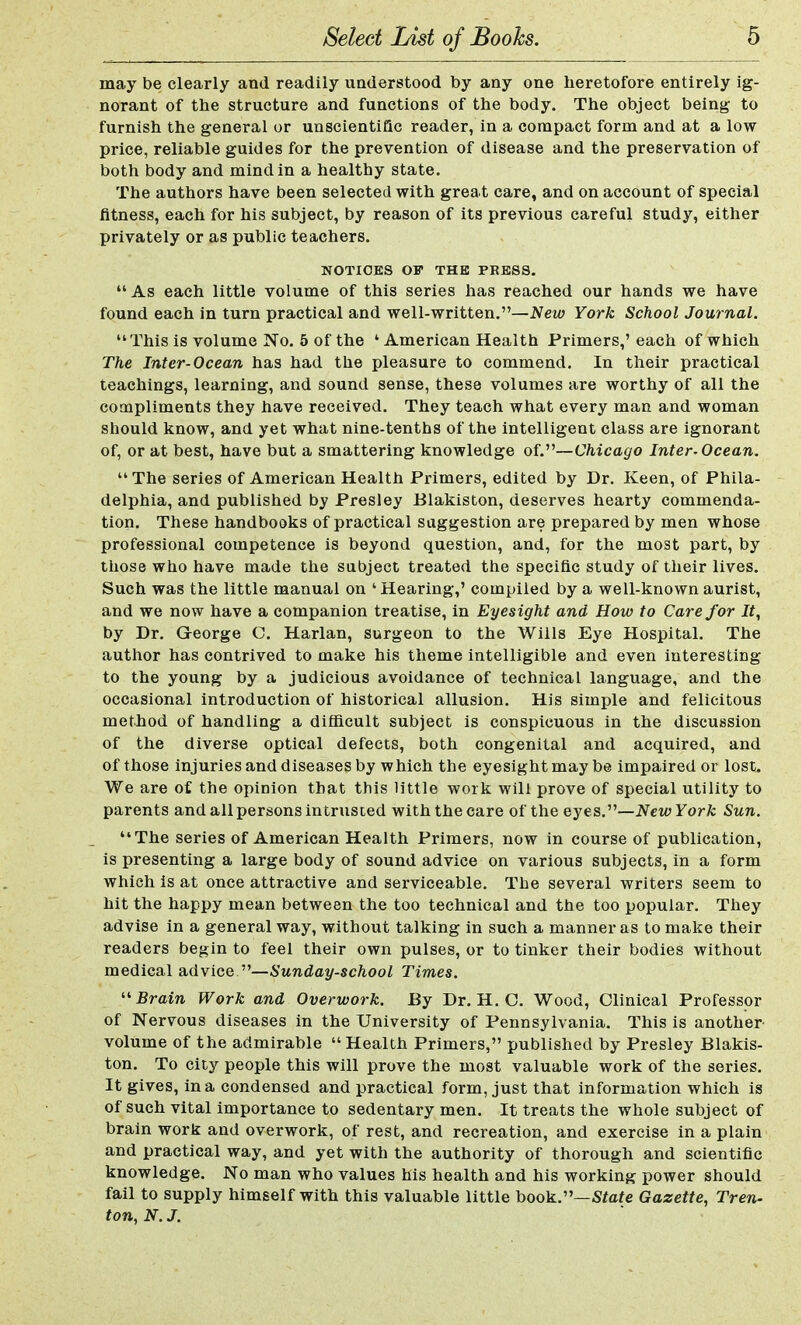 may be clearly and readily understood by any one heretofore entirely ig- norant of the structure and functions of the body. The object being to furnish the general or unscientific reader, in a compact form and at a low price, reliable guides for the prevention of disease and the preservation of both body and mind in a healthy state. The authors have been selected with great care, and on account of special fitness, each for his subject, by reason of its previous careful study, either privately or as public teachers. NOTICES OV THE PRESS.  As each little volume of this series has reached our hands we have found each in turn practical and well-written.—New York School Journal. This is volume No. 5 of the 1 American Health Primers,'each of which The Inter-Ocean has had the pleasure to commend. In their practical teachings, learning, and sound sense, these volumes are worthy of all the compliments they have received. They teach what every man and woman should know, and yet what nine-tenths of the intelligent class are ignorant of, or at best, have but a smattering knowledge of.—Chicago Inter-Ocean. The series of American Health Primers, edited by Dr. Keen, of Phila- delphia, and published by Presley Blakiston, deserves hearty commenda- tion. These handbooks of practical suggestion are prepared by men whose professional competence is beyond question, and, for the most part, by those who have made the subject treated the specific study of their lives. Such was the little manual on 'Hearing,' compiled by a well-known aurist, and we now have a companion treatise, in Eyesight and How to Care for It, by Dr. George C. Harlan, surgeon to the Wills Eye Hospital. The author has contrived to make his theme intelligible and even interesting to the young by a judicious avoidance of technical language, and the occasional introduction of historical allusion. His simple and felicitous method of handling a difficult subject is conspicuous in the discussion of the diverse optical defects, both congenital and acquired, and of those injuries and diseases by which the eyesight may be impaired or lost. We are of the opinion that this little work will prove of special utility to parents and all persons intrusted with the care of the eyes.—NewYork Sun. The series of American Health Primers, now in course of publication, is presenting a large body of sound advice on various subjects, in a form which is at once attractive and serviceable. The several writers seem to hit the happy mean between the too technical and the too popular. They advise in a general way, without talking in such a manner as to make their readers begin to feel their own pulses, or to tinker their bodies without medical advice —Sunday-school Times. Brain Work and Overwork. By Dr. H. O. Wood, Clinical Professor of Nervous diseases in the University of Pennsylvania. This is another volume of the admirable  Health Primers, published by Presley Blakis- ton. To city people this will prove the most valuable work of the series. It gives, in a condensed and practical form, just that information which is of such vital importance to sedentary men. It treats the whole subject of brain work and overwork, of rest, and recreation, and exercise in a plain and practical way, and yet with the authority of thorough and scientific knowledge. No man who values his health and his working power should fail to supply himself with this valuable little book.—State Gazette, Tren- ton, N. J.