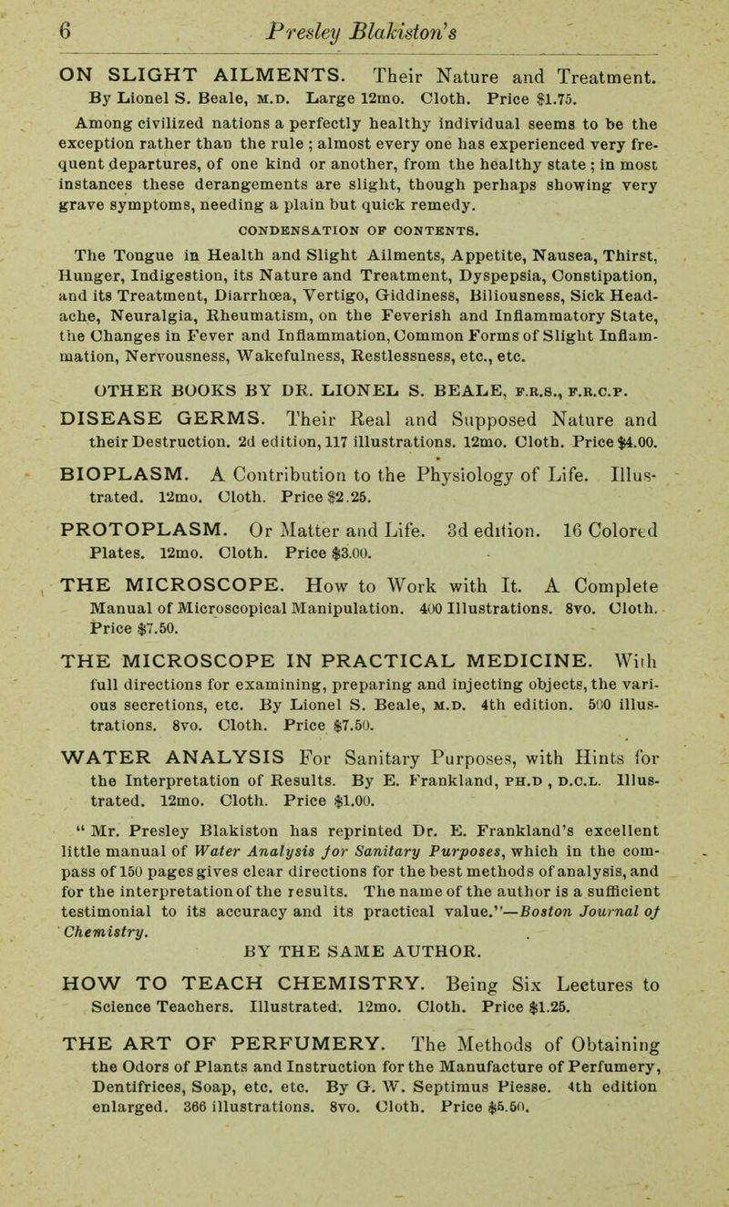ON SLIGHT AILMENTS. Their Nature and Treatment. By Lionel S. Beale, m.d. Large 12ino. Cloth. Price $1.75. Among civilized nations a perfectly healthy individual seems to be the exception rather than the rule ; almost every one has experienced very fre- quent departures, of one kind or another, from the healthy state ; in most instances these derangements are slight, though perhaps showing very grave symptoms, needing a plain but quick remedy. CONDENSATION OF CONTENTS. The Tongue in Health and Slight Ailments, Appetite, Nausea, Thirst, Hunger, Indigestion, its Nature and Treatment, Dyspepsia, Constipation, and its Treatment, Diarrhoea, Vertigo, Giddiness, Biliousness, Sick Head- ache, Neuralgia, Rheumatism, on the Feverish and Inflammatory State, the Changes in Fever and Inflammation, Common Forms of Slight Inflam- mation, Nervousness, Wakefulness, Restlessness, etc., etc. OTHER BOOKS BY DR. LIONEL S. BEALE, f.e.s., f.r.c.p. DISEASE GERMS. Their Real and Supposed Nature and their Destruction. 2d edition, 117 illustrations. 12mo. Cloth. Price $4.00. BIOPLASM. A Contribution to the Physiology of Life. Illus- trated. 12mo. Cloth. Price $2 .25. PROTOPLASM. Or Matter and Life. 3d edition. 16 Colored Plates. 12mo. Cloth. Price $3.00. THE MICROSCOPE. How to Work with It. A Complete Manual of Microscopical Manipulation. 400 Illustrations. 8vo. Cloth. Price $7.50. THE MICROSCOPE IN PRACTICAL MEDICINE. Wirh full directions for examining, preparing and injecting objects, the vari- ous secretions, etc. By Lionel S. Beale, m.d. 4th edition. 500 illus- trations. 8vo. Cloth. Price $7.50. WATER ANALYSIS For Sanitary Purposes, with Hints for the Interpretation of Results. By E. Frankland, ph.d , d.c.l. Illus- trated. 12mo. Cloth. Price $1.00. Mr. Presley Blakiston has reprinted Dr. E. Frankland's excellent little manual of Water Analysis Jor Sanitary Purposes, which in the com- pass of 150 pages gives clear directions for the best methods of analysis, and for the interpretation of the results. The name of the author is a sufficient testimonial to its accuracy and its practical value.—Boston Journal oj Chemistry. BY THE SAME AUTHOR. HOW TO TEACH CHEMISTRY. Being Six Lectures to Science Teachers. Illustrated. 12mo. Cloth. Price $1.25. THE ART OF PERFUMERY. The Methods of Obtaining the Odors of Plants and Instruction for the Manufacture of Perfumery, Dentifrices, Soap, etc. etc. By G-. W. Septimus Piesse. 4th edition enlarged. 366 illustrations. 8vo. Cloth. Price $5.5n.