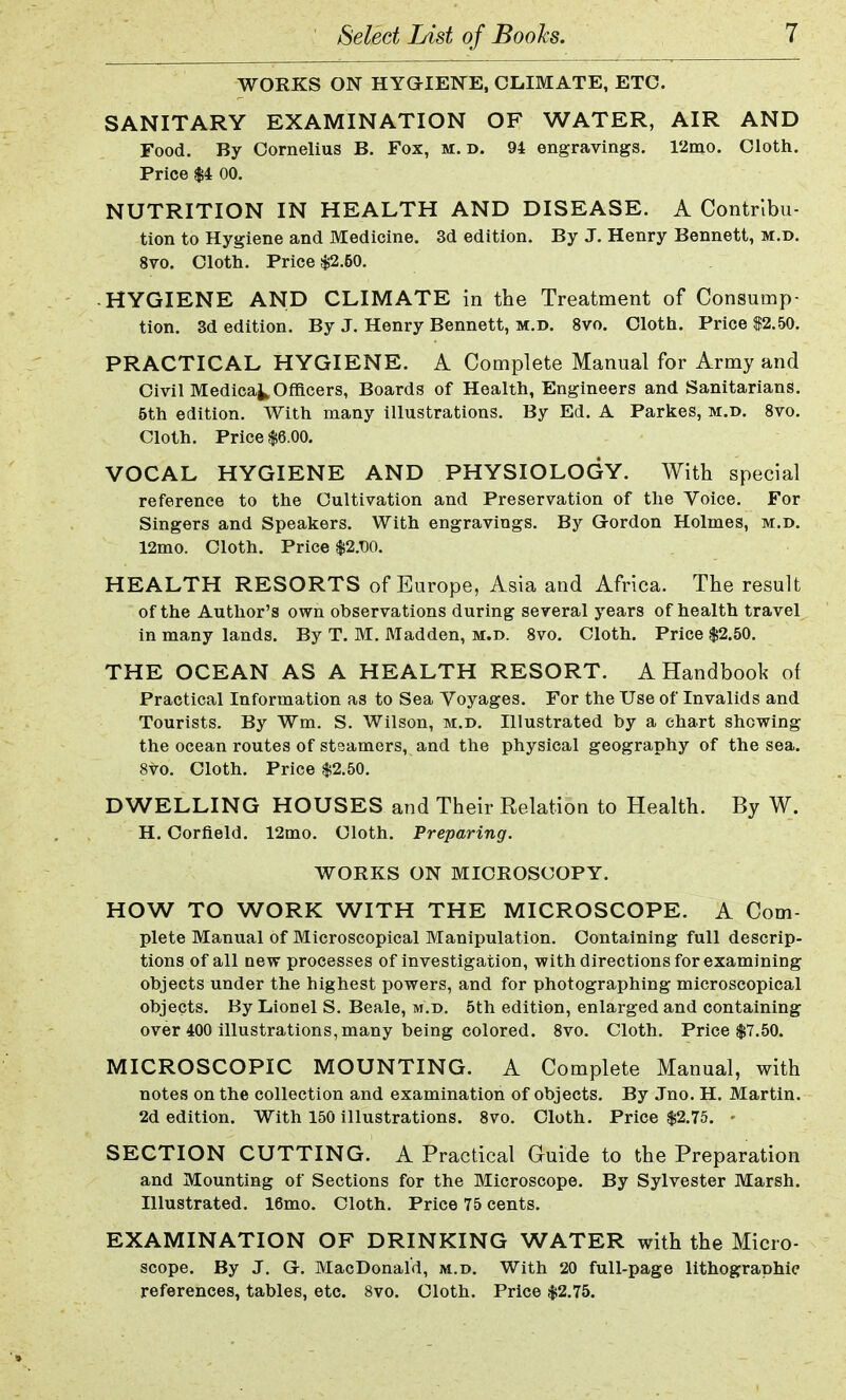 WORKS ON HYGIENE, CLIMATE, ETC. SANITARY EXAMINATION OF WATER, AIR AND Food. By Cornelius B. Fox, m. d. 94 engravings. 12mo. Cloth. Price $4 00. NUTRITION IN HEALTH AND DISEASE. A Contribu- tion to Hygiene and Medicine. 3d edition. By J. Henry Bennett, m.d. 8vo. Cloth. Price $2.60. ■ HYGIENE AND CLIMATE in the Treatment of Consump- tion. 3d edition. By J. Henry Bennett, m.d. 8vo. Cloth. Price $2.50. PRACTICAL HYGIENE. A Complete Manual for Army and Civil Medica^ Officers, Boards of Health, Engineers and Sanitarians. 5th edition. With many illustrations. By Ed. A Parkes, m.d. 8vo. Cloth. Price $6.00. VOCAL HYGIENE AND PHYSIOLOGY. With special reference to the Cultivation and Preservation of the Voice. For Singers and Speakers. With engravings. By Gordon Holmes, m.d. 12mo. Cloth. Price $2.T)0. HEALTH RESORTS of Europe, Asia and Africa. The result of the Author's own observations during several years of health travel in many lands. By T. M. Madden, m.d. 8vo. Cloth. Price $2.50. THE OCEAN AS A HEALTH RESORT. A Handbook of Practical Information as to Sea Voyages. For the Use of Invalids and Tourists. By Wm. S. Wilson, m.d. Illustrated by a chart shewing the ocean routes of staamers, and the physical geography of the sea. 8vo. Cloth. Price $2.50. DWELLING HOUSES and Their Relation to Health. By W. H. Corfield. 12mo. Cloth. Preparing. WORKS ON MICROSCOPY. HOW TO WORK WITH THE MICROSCOPE. A Com- plete Manual of Microscopical Manipulation. Containing full descrip- tions of all new processes of investigation, with directions for examining objects under the highest powers, and for photographing microscopical objects. By Lionel S. Beale, m.d. 5th edition, enlarged and containing over 400 illustrations, many being colored. 8vo. Cloth. Price $7.50. MICROSCOPIC MOUNTING. A Complete Manual, with notes on the collection and examination of objects. By Jno. H. Martin. 2d edition. With 150 illustrations. 8vo. Cloth. Price $2.75. - SECTION CUTTING. A Practical Guide to the Preparation and Mounting of Sections for the Microscope. By Sylvester Marsh. Illustrated. 16mo. Cloth. Price 75 cents. EXAMINATION OF DRINKING WATER with the Micro- scope. By J. G>. MacDonald, m.d. With 20 full-page lithographic references, tables, etc. 8vo. Cloth. Price $2.75.