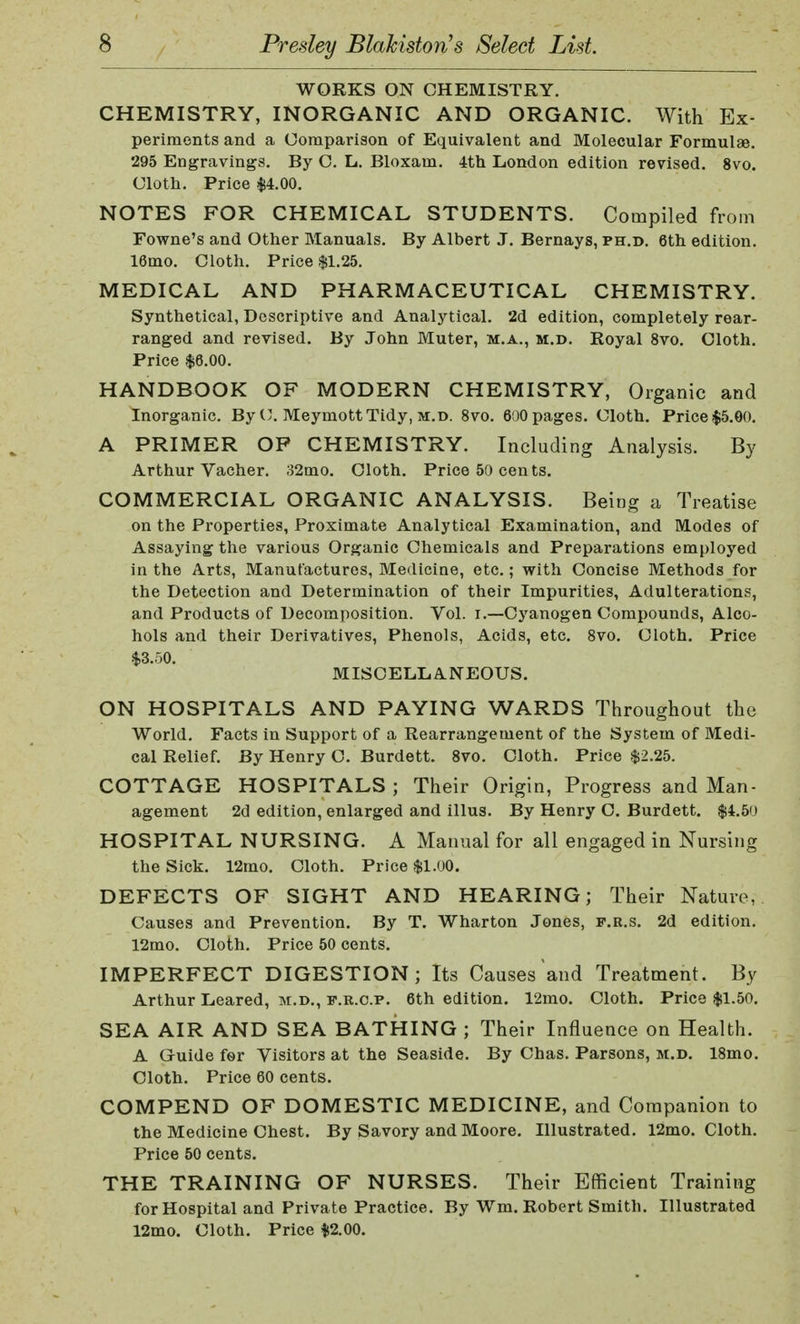 WORKS ON CHEMISTRY. CHEMISTRY, INORGANIC AND ORGANIC. With Ex- periments and a Comparison of Equivalent and Molecular Formulae. 295 Engravings. By C. L. Bloxam. 4th London edition revised. 8vo. Cloth. Price $4.00. NOTES FOR CHEMICAL STUDENTS. Compiled from Fowne's and Other Manuals. By Albert J. Bernays, ph.d. 6th edition. 16mo. Cloth. Price $1.25. MEDICAL AND PHARMACEUTICAL CHEMISTRY. Synthetical, Descriptive and Analytical. 2d edition, completely rear- ranged and revised. By John Muter, m.a., m.d. Royal 8vo. Cloth. Price §6.00. HANDBOOK OF MODERN CHEMISTRY, Organic and Inorganic. By C. MeymottTidy, m.d. 8vo. 600 pages. Cloth. Price $5.00. A PRIMER OF CHEMISTRY. Including Analysis. By Arthur Vacher. 32mo. Cloth. Price 50 cents. COMMERCIAL ORGANIC ANALYSIS. Being a Treatise on the Properties, Proximate Analytical Examination, and Modes of Assaying the various Organic Chemicals and Preparations employed in the Arts, Manufactures, Medicine, etc.; with Concise Methods for the Detection and Determination of their Impurities, Adulterations, and Products of Decomposition. Vol. i.—Cyanogen Compounds, Alco- hols and their Derivatives, Phenols, Acids, etc. 8vo. Cloth. Price $3.r»o. MISCELLANEOUS. ON HOSPITALS AND PAYING WARDS Throughout the World. Facts in Support of a Rearrangement of the System of Medi- cal Relief. By Henry C. Burdett. 8vo. Cloth. Price $2.25. COTTAGE HOSPITALS ; Their Origin, Progress and Man- agement 2d edition, enlarged and illus. By Henry C. Burdett. $4.50 HOSPITAL NURSING. A Manual for all engaged in Nursing the Sick. 12mo. Cloth. Price $1.00. DEFECTS OF SIGHT AND HEARING; Their Nature, Causes and Prevention. By T. Wharton Jones, p.r.s. 2d edition. 12mo. Cloth. Price 50 cents. IMPERFECT DIGESTION; Its Causes and Treatment. By Arthur Leared, m.d., f.r.c.p. 6th edition. 12mo. Cloth. Price $1.50. SEA AIR AND SEA BATHING ; Their Influence on Health. A Guide for Visitors at the Seaside. By Chas. Parsons, m.d. 18mo. Cloth. Price 60 cents. COMPEND OF DOMESTIC MEDICINE, and Companion to the Medicine Chest. By Savory and Moore. Illustrated. 12mo. Cloth. Price 50 cents. THE TRAINING OF NURSES. Their Efficient Training for Hospital and Private Practice. By Wm. Robert Smith. Illustrated 12mo. Cloth. Price $2.00.