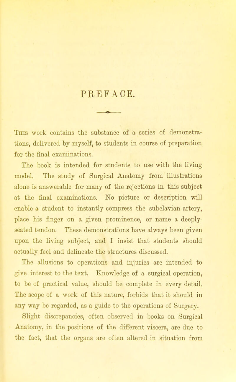 PREFACE. This work contains tlie substance of a series of demonstra- tions, delivered by myself, to students in course of preparation for the final examinations. The book is intended for students to use with the living model. The study of Surgical Anatomy from illustrations alone is answerable for many of the rejections in this subject at the final examinations. No picture or description will enable a student to instantly compress the subclavian artery, place his finger on a given prominence, or name a deeply- seated tendon. These demonstrations have always been given upon the living subject, and I insist that students should actually feel and delineate the structures discussed. The allusions to operations and injuries are intended to give interest to the text. Knowledge of a surgical operation, to be of practical value, should be complete in every detail. The scope of a work of this nature, forbids that it should in any way be regarded, as a guide to the operations of Surgery. Slight discrepancies, often observed in books on Surgical Anatomy, in the positions of the difi'erent viscera, arc duo to the fact, that the organs are often altered in situation from