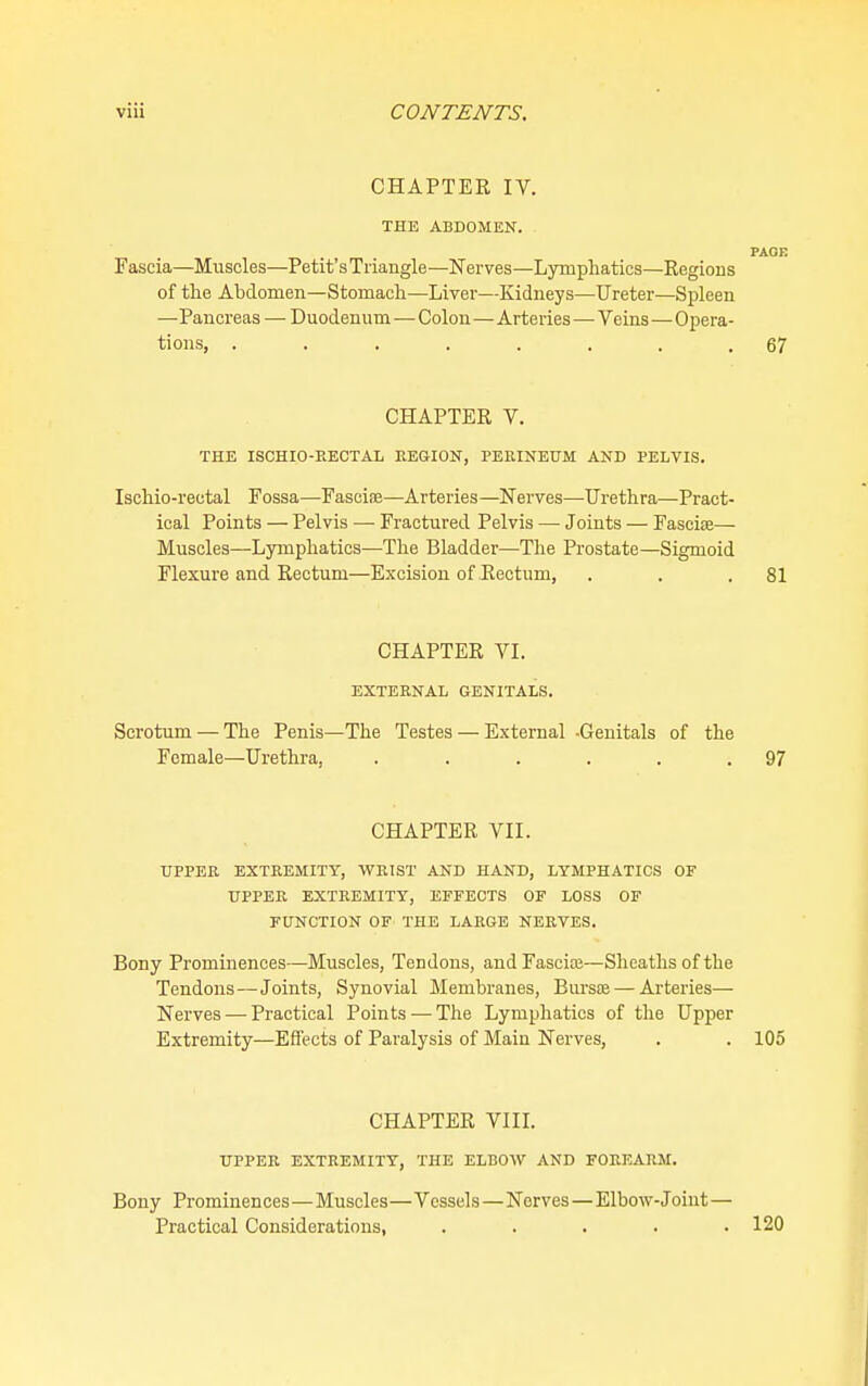 CHAPTER IV. THE ABDOMEN. PAGE Fascia—Muscles—Petit's Triangle—Nerves—Lymphatics—Regions of the Abdomen—Stomach—Liver—Kidneys—Ureter—Spleen —Pancreas — Duodenum—Colon—Arteries—Veins—Opera- tions, ........ 67 CHAPTER V. THE ISCHIO-EECTAL EEGION, PEEINETJM AND PELVIS. Ischio-rectal Fossa—Fasciae—Arteries —Nerves—Urethra—Pract- ical Points — Pelvis —• Fractured Pelvis — Joints — Fasciae— Muscles—Lymphatics—The Bladder—The Prostate—Sigmoid Flexure and Rectum—Excision of Rectum, . . .81 CHAPTER VL EXTERNAL GENITALS. Scrotum — The Penis—The Testes — External -Genitals of the Female—Urethra, . . . . . .97 CHAPTER VII. UPPER EXTREMITY, WRIST AND HAND, LYMPHATICS OF UPPER EXTREMITY, EFFECTS OF LOSS OF FUNCTION OF THE LARGE NERVES. Bony Prominences—Muscles, Tendons, andFasciaj—Sheaths of the Tendons—Joints, Synovial Membranes, Bursas — Arteries— Nerves — Practical Points — The Lymphatics of the Upper Extremity—Effects of Paralysis of Main Nerves, , . 105 CHAPTER VIIL UPPER EXTREMITY, THE ELBOW AND FOREARM. Bony Prominences—Muscles—Vessels—Nerves — Elbow-Joint— Practical Considerations, . . . . .120