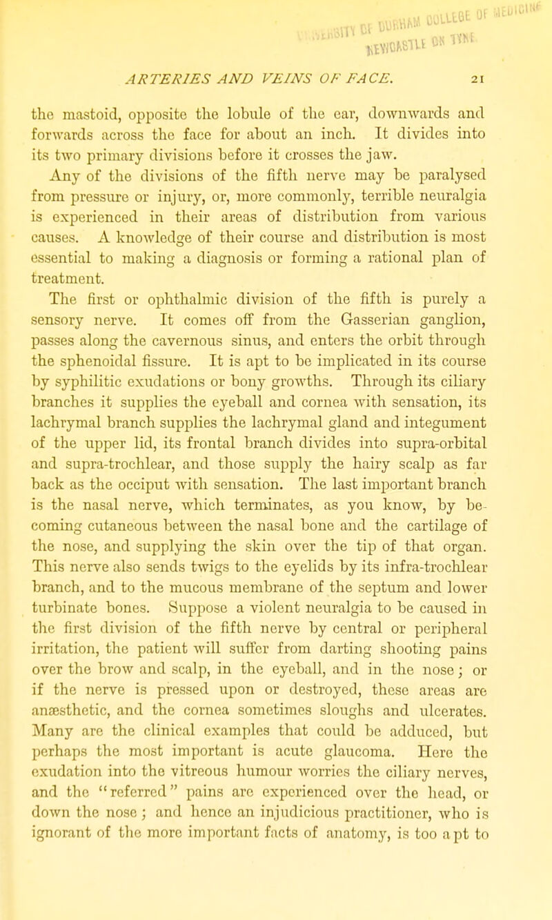 the mastoid, opposite the lobule of the ear, downwards and forwards across the face for about an inch. It divides into its two primary divisions before it crosses the jaw. Any of the divisions of the fifth nerve may be paralysed from pressure or injury, or, more commonly, terrible neuralgia is experienced in their areas of distribution from various causes. A knowledsre of their course and distribution is most O essential to making a diagnosis or forming a rational plan of treatment. The first or ophthalmic division of the fifth is purely a sensory nerve. It comes off from the Gasserian ganglion, passes along the cavernous sinus, and enters the orbit through the sphenoidal fissure. It is apt to be implicated in its course by syphilitic exudations or bony growths. Through its ciliary branches it supplies the eyeball and cornea with sensation, its lachrymal branch supplies the lachrymal gland and integument of the upper lid, its frontal branch divides into supra-orbital and supra-trochlear, and those supply the hairy scalp as far back as the occiput with sensation. The last important branch is the nasal nerve, which terminates, as you know, by be- coming cutaneous between the nasal bone and the cartilage of the nose, and supplying the skin over the tip of that organ. This nerve also sends twigs to the eyelids by its infra-trochlear branch, and to the mucous membrane of the septum and lower turbinate bones. Suppose a violent neuralgia to be caused in the first division of the fifth nerve by central or perijsheral irritation, the patient will suffer from darting shooting pains over the brow and scalp, in the eyeball, and in the nose; or if the nerve is pressed upon or destroyed, these areas are anffisthetic, and the cornea sometimes sloughs and ulcerates. Many are the clinical examples that could be adduced, but perhaps the most important is acute glaucoma. Here the exudation into the vitreous humour worries the ciliary nerves, and the referred pains are experienced over the head, or down the noso ; and hence an injudicious practitioner, who is ignorant of the more important facts of anatomy, is too apt to