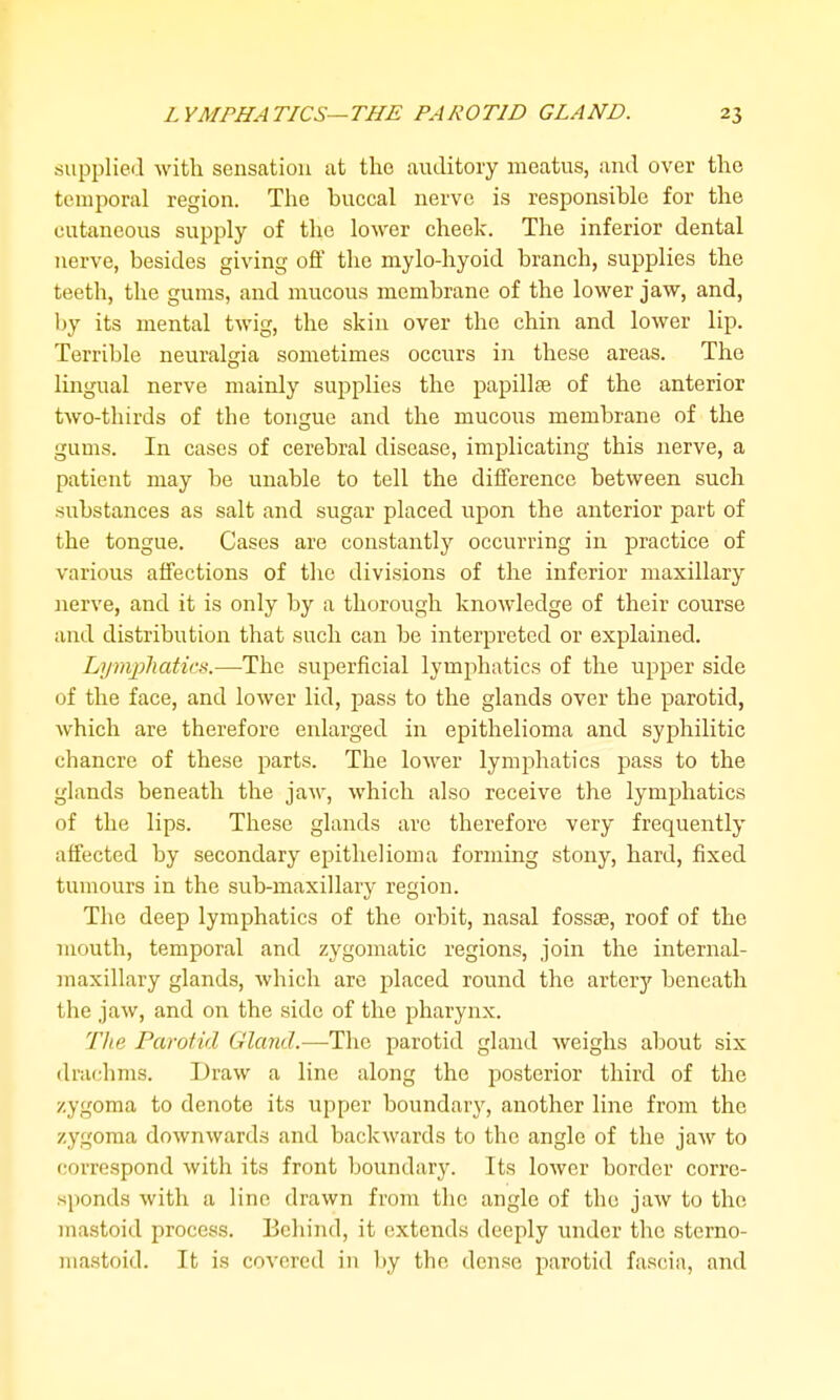 supplied with sensation at the auditory meatus, and over the temporal region. The buccal nerve is responsible for the cutaneous supply of the lower cheek. The inferior dental nerve, besides giving off the mylo-hyoid branch, supplies the teeth, the gums, and mucous membrane of the lower jaw, and, Ijy its mental twig, the skin over the chin and lower lip. Terrible neuralgia sometimes occurs in these areas. The lingual nerve mainly supplies the papillte of the anterior two-thirds of the tongue and the mucous membrane of the gums. In cases of cerebral disease, implicating this nerve, a patient may be unable to tell the difference between such substances as salt and sugar placed upon the anterior part of the tongue. Cases are constantly occurring in practice of various affections of the divisions of the inferior maxillary nerve, and it is only by a thorough knowledge of their course and distribution that such can be interpreted or explained. Lymphatics.—The superficial lymphatics of the upper side of the face, and lower lid, pass to the glands over the parotid, which are therefore enlarged in epithelioma and syphilitic chancre of these parts. The lower lymphatics pass to the glands beneath the jaAv, which also receive the lymphatics of the lips. These glands are therefore very frequently affected by secondary epithelioma forming stony, hard, fixed tumours in the sub-maxillary region. The deep lymphatics of the orbit, nasal fossae, roof of the mouth, temporal and zygomatic regions, join the internal- maxillary glands, which are placed round the artery beneath the jaw, and on the side of the pharynx. The Parotid Gland.—The parotid gland weighs about six drachms. Draw a line along the posterior third of the zygoma to denote its upper boundary, another line from the zygoma downwards and backAvards to the angle of the jaw to correspond with its front boundary. Its lower border corre- sponds with a line drawn from the angle of the jaw to the mastoid process. Behind, it extends deeply under the sterno- mastoid. It is covered in by the dense parotid fascia, and