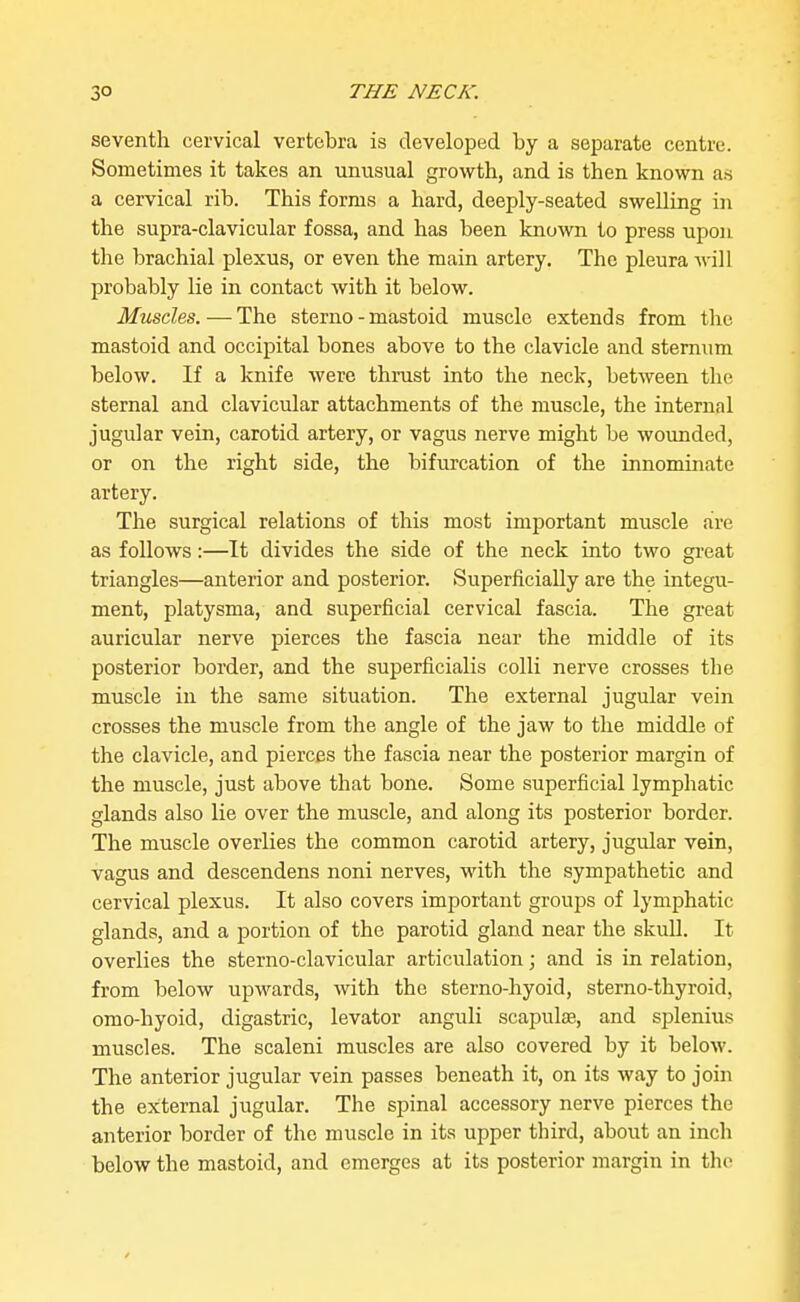 seventh cervical vertebra is developed by a separate centre. Sometimes it takes an unusual growth, and is then known as a cervical rib. This forms a hard, deeply-seated swelling in the supra-clavicular fossa, and has been known to press vipon the brachial plexus, or even the main artery. The pleura will probably lie in contact with it below. Muscles. — The sterno - mastoid muscle extends from the mastoid and occipital bones above to the clavicle and sternum below. If a knife were thi-ust into the neck, between the sternal and clavicular attachments of the muscle, the internal jugular vein, carotid artery, or vagus nerve might be wovmded, or on the right side, the bifurcation of the innominate artery. The surgical relations of this most important muscle {ire as follows:—It divides the side of the neck into two great triangles—anterior and posterior. Superficially are the integu- ment, platysma, and superficial cervical fascia. The great auricular nerve pierces the fascia near the middle of its posterior border, and the superficialis colli nerve crosses the muscle in the same situation. The external jugular vein crosses the muscle from the angle of the jaw to the middle of the clavicle, and pierces the fascia near the posterior margin of the muscle, just above that bone. Some superficial lymphatic glands also lie over the muscle, and along its posterior border. The muscle overlies the common carotid artery, jugular vein, vagus and descendens noni nerves, with the sympathetic and cervical plexus. It also covers important groups of lymphatic glands, and a portion of the parotid gland near the skull. It overlies the sterno-clavicular articulation; and is in relation, from below upwards, with the sterno-hyoid, sterno-thyroid, omo-hyoid, digastric, levator anguli scapulae, and splenius muscles. The scaleni muscles are also covered by it below. The anterior jugular vein passes beneath it, on its way to join the exiternal jugular. The spinal accessory nerve pierces the anterior border of the muscle in its upper third, about an incli below the mastoid, and emerges at its posterior margin in the