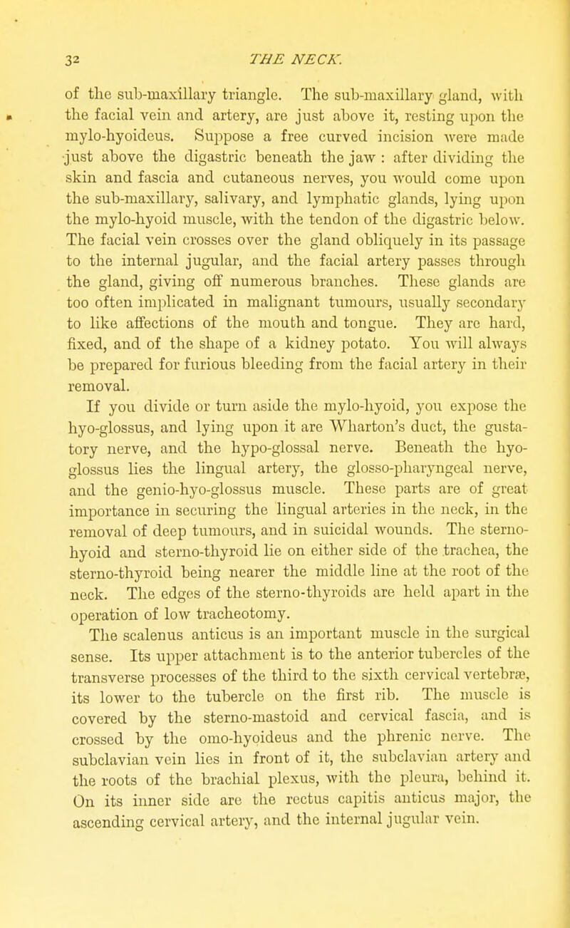 of the sulj-maxillary triangle. The sub-maxillary gland, with the facial vein and artery, are just aljove it, resting upon the mylo-hyoideus. Suppose a free curved incision were made •just above the digastric beneath the jaw : after dividing the skin and fascia and cutaneous nerves, you would come upon the sub-maxillary, salivary, and lymphatic glands, lying upon the mylo-hyoid muscle, with the tendon of the digastric below. The facial vein crosses over the gland oblic[uely in its passage to the internal jugular, and the facial artery passes through the gland, giving off numerous branches. These glands are too often implicated in malignant tumours, usually secondary to like affections of the mouth and tongue. They arc hard, fixed, and of the shape of a kidney potato. You will always be prepared for furious bleeding from the facial artery in their removal. If you divide or turn aside the mylo-hyoid, you expose the hyo-glossus, and lying upon it are Wharton's duct, the gusta- tory nerve, and the hypo-glossal nerve. Beneath the hyo- glossus lies the lingual artery, the glosso-phaiyngeal nerve, and the genio-hyo-glossus muscle. These parts are of great importance in securing the lingual arteries in the neck, in the removal of deep tumours, and in suicidal wounds. The sterno- hyoid and sterno-thyroid lie on either side of the trachea, the sterno-thyroid being nearer the middle line at the root of the neck. The edges of the sterno-thyroids are held apart in the operation of low tracheotomy. The scalenus anticus is an important muscle in the surgical sense. Its upper attachment is to the anterior tubercles of the transverse processes of the third to the sixth cervical vertebra;, its lower to the tubercle on the first rib. The nuiscle is covered by the sterno-mastoid and cervical fascia, and is crossed by the omo-hypideus and the phrenic nerve. The subclavian vein lies in front of it, the subclavian artery and the roots of the brachial plexus, with the pleura, behind it. On its inner side are the rectus capitis anticus major, the ascending cervical artery, and the internal jugular vein.