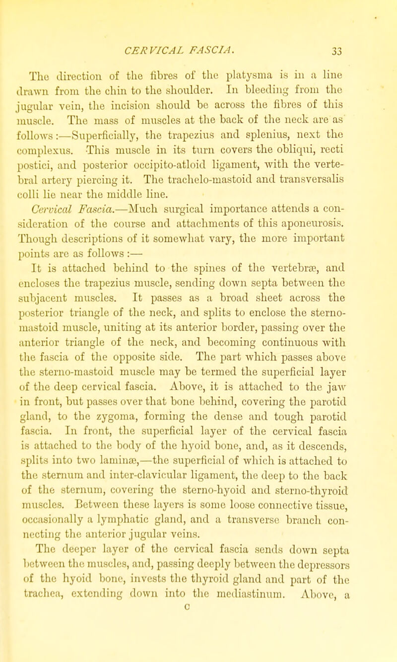 The direction of the fibres of the platysma is in ii line drawn from the chin to the shoulder. In bleeding from the jugular vein, the incision should be across the fibres of this muscle. The mass of muscles at the back of the neck are as follows:—Superficially, the trapezius and splenius, next the complexus. This muscle in its turn covers the obliqui, recti postici, and jDOsterior occipito-atloid ligament, with the verte- bral artery piercing it. The trachelo-mastoid and transversalis colli lie near the middle line. Cervical Fascia.—Much surgical importance attends a con- sideration of the course and attachments of this aponeurosis. Though descriptions of it somewhat vary, the more important points are as follows :— It is attached behind to the spines of the vertebrae, and encloses the trapezius muscle, sending down septa between the subjacent muscles. It passes as a broad sheet across the posterior triangle of the neck, and splits to enclose the sterno- niastoid muscle, uniting at its anterior border, passing over the anterior triangle of the neck, and becoming continuous with the fascia of the opposite side. The part which passes above the sterno-mastoid muscle may be termed the superficial layer uf the deep cervical fascia. Above, it is attached to the jaw in front, but passes over that bone behind, covering the parotid gland, to the zygoma, forming the dense and tough parotid fascia. In front, the superficial layer of the cervical fascia is attached to the body of the hyoid bone, and, as it descends, splits into two laminae,—the superficial of which is attached to the sternum and inter-clavicular ligament, the deep to the back of the sternum, covering the sterno-hyoid and sterno-thyroid muscles. Between these layers is some loose connective tissue, occasionally a lymphatic gland, and a transverse branch con- necting the anterior jugular veins. The deeper layer of the cervical fascia sends down septa between the muscles, and, passing dee^jly between the depressors of the hyoid bone, invests the thyroid gland and part of the trachea, extending down into the mediastinum. Above, a c