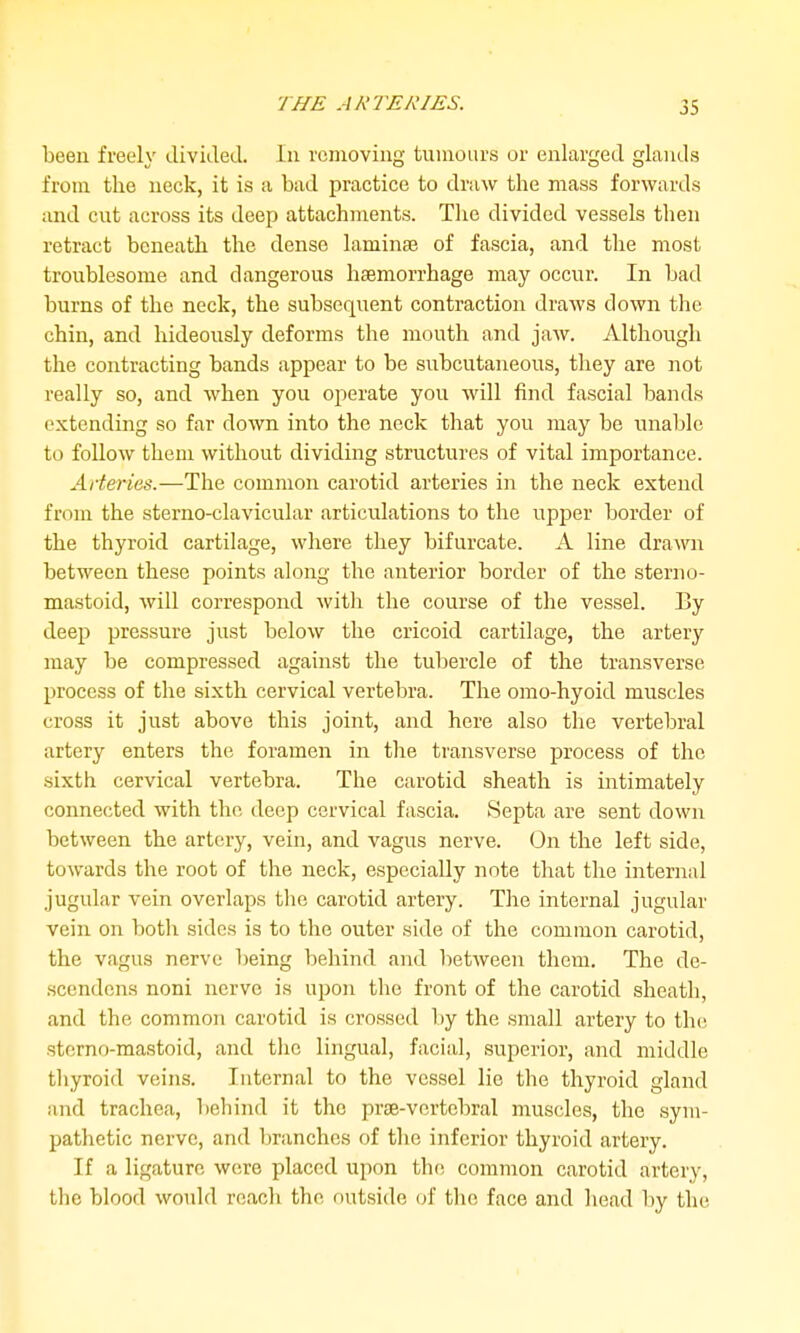 been freely divided. In removing tumours or enlarged glands from the neck, it is a bad practice to draw the mass forwards and cut across its deep attachments. The divided vessels then retract beneath the dense laminae of fascia, and the most troublesome and dangerous haemorrhage may occur. In bad burns of the neck, the subsequent contraction draws down the chin, and hideously deforms the mouth and jaw. Although the contracting bands appear to be subcutaneous, they are not really so, and when you operate you will find fascial bands extending so far down into the neck that you may be unable to follow them without dividing structures of vital importance. Arteries.—The common carotid arteries in the neck extend from the sterno-clavicular articulations to the upper border of the thyroid cartilage, where they bifurcate. A line drawn between these points along the anterior border of the sterno- mastoid, will correspond with the course of the vessel. By deep pressure just below the cricoid cartilage, the artery may be compressed against the tubercle of the transverse process of the sixth cervical vertebra. The omo-hyoid muscles cross it just above this joint, and here also the vertebral artery enters the foramen in the transverse process of the sixth cervical vertebra. The carotid sheath is intimately connected with the deep cervical fascia. Septa are sent down between the artery, vein, and vagus nerve. On the left side, towards the root of the neck, especially note that the internal jugular vein overlaps the carotid artery. The internal jugular vein on both sides is to the outer side of the common carotid, the vagus nerve being behind and between them. The de- scendcns noni nerve is upon the front of the carotid sheath, and the common carotid is crossed by the small artery to the sterno-mastoid, and the lingual, facial, superior, and middle thyroid veins. Internal to the vessel lie the thyroid gland and trachea, behind it the prae-vcrtcbral muscles, the sym- pathetic nerve, and liranches of the inferior thyroid artery. If a ligature were placed upon the common carotid artery, the blood would reach the outside of the face and head by the