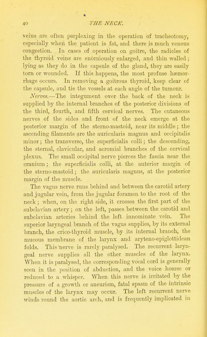 veins are often perplexing in the operation of tracheotomy, especially Avhen the patient is fat, and there is much venous congestion. In cases of operation on goitre, the radicles of the thyroid veins are enormously enlarged, and thin walled; lying as they do in the capsule of the gland, they are easily torn or wounded. If this happens, the most profuse haemor- rhage occurs. In removing a goitrous thyroid, keep clear of the capsule, and tie the vessels at each angle of the tumour. Nerves.—The integument over the back of the neck is supplied by the internal branches of the posterior divisions of the third, fourth, and fifth cervical nerves. The cutaneous nerves of the sides and front of the neck emerge at the posterior margin of the sterno-mastoid, near its middle; the ascending filaments are the auricularis magnus and occipitalis minor; the transverse, the superficialis colli; the descending, the sternal, clavicular, and acromial branches of the cervical plexus. The small occipital nerve pierces the fascia near the cranium; the superficialis colli, at the anterior margin of the sterno-mastoid; the auricularis magnus, at the posterior margin of the muscle. The vagus nerve runs behind and between the carotid artery and jugular vein, from the jugular foramen to the root of the neck; when, on the right side, it crosses the first part of the subclavian artery; on the left, passes between the carotid and subclavian arteries behind the left innominate vein. The superior laryngeal branch of the vagus supplies, by its external branch, the crico-thyroid muscle, by its internal branch, the mucous membrane of the larynx and aryteno-epiglottidean folds. This nerve is rarely paralysed. The recurrent laryn- geal nerve supplies all the other muscles of the larynx. Wlien it is paralysed, the corresponding vocal cord is generally seen in the position of abduction, and the voice hoarse or reduced to a Avhisper. When this nerve is irritated by the pressure of a growth or aneurism, fatal spasm of the intrinsic muscles of the larynx may occur. The left recurrent nerve winds round the aortic arch, and is frequently implicated in