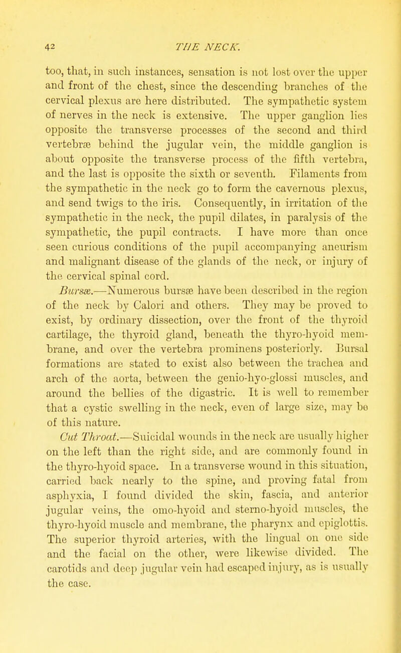 too, that, in such instances, sensation is not lost over the upper and front of the chest, since the descending branches of the cervical plexus are here distributed. The sympathetic system of nerves in the neck is extensive. The upper ganglion lies opposite the transverse processes of the second and third vertebraj behind the jugular vein, the middle ganglion is about opposite the transverse process of tlic fifth vertebra, and the last is opposite the sixth or seventh. Filaments from the sympathetic in the neck go to form the cavernous plexus, and send twigs to the iris. Consequently, in irritation of tlie sympathetic in the neck, the pupil dilates, in paralysis of the sympathetic, the pupil contracts. I have more than once seen curious conditions of the pupil accompanying aneurism and mahgnant disease of the glands of the neck, or injury of the cervical spinal cord. Burs3&.—Numerous bursas have been described in the region of the neck by Calori and others. They may be proved to exist, by ordinary dissection, over the front of the thyroid cartilage, the thyroid gland, beneath the thyro-hyoid mem- brane, and over the vertebra prominens posteriorly. IJursal formations are stated to exist also between the trachea and arch of the aorta, between the genio-hyo-glossi muscles, and around the bellies of the digastric. It is well to remember that a cystic swelling in the neck, even of large size, may bo of this nature. Cut Throat.—Suicidal wounds in the neck are usually higher on the left than the right side, and are commonly found in the thyro-hyoid space. In a transverse wound in this situation, carried back nearly to the spine, and proving fatal from asphyxia, I found divided the skin, fascia, and anterior jugular veins, the omo-hyoid and sterno-hyoid muscles, the thyro-hyoid muscle and membrane, the pharynx and epiglottis. The superior thyroid arteries, with the lingual on one side and the facial on the other, were likewise divided. The carotids aiid deep jugular vein had escaped injury, as is usually the case.