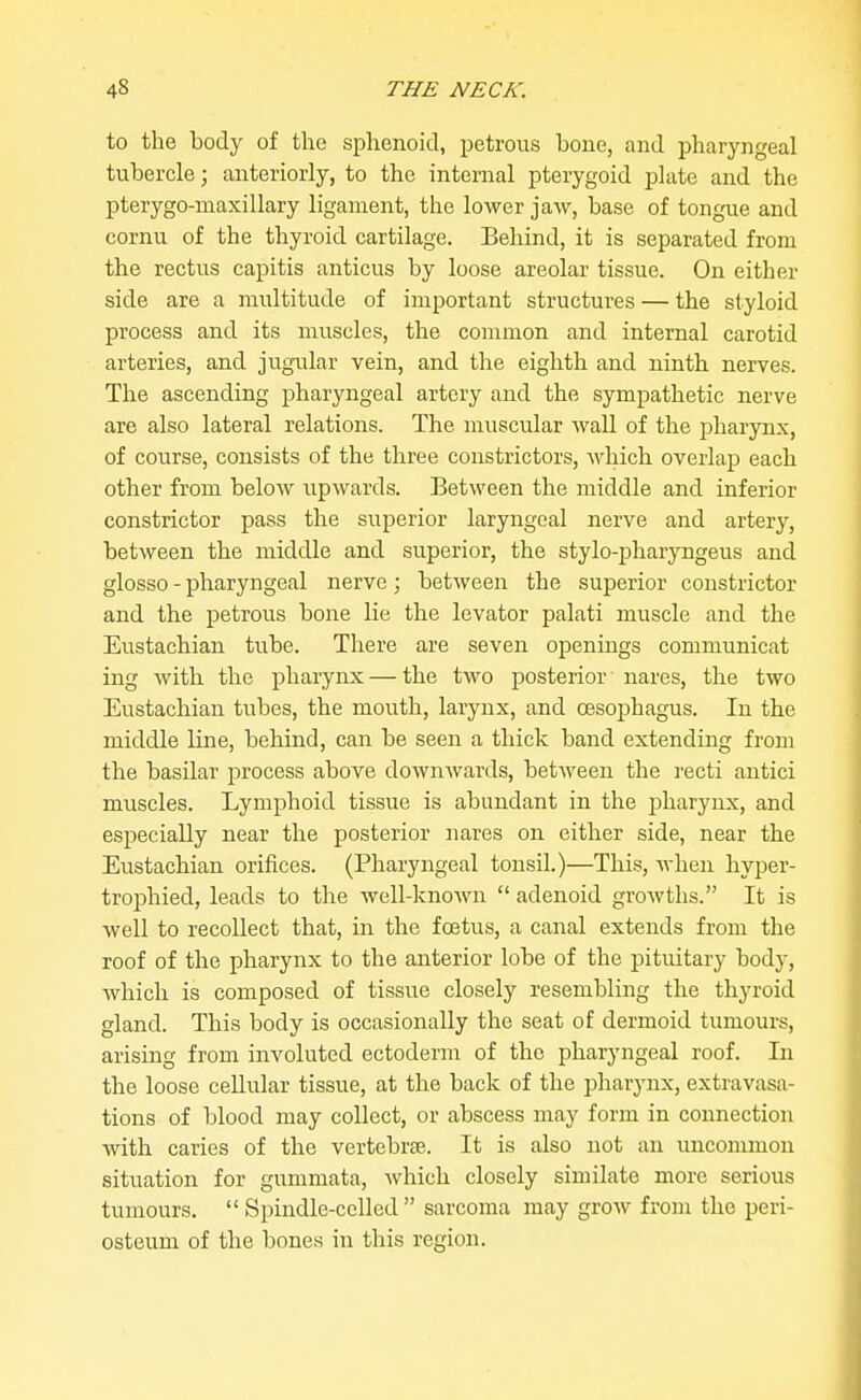 to the body of the sphenoid, jjetrous bone, and pharyngeal tubercle; anteriorly, to the internal pterygoid plate and the pterygo-niaxillary ligament, the lower jaw, base of tongue and cornu of the thyroid cartilage. Behind, it is separated from the rectus capitis anticus by loose areolar tissue. On either side are a multitude of important structures — the styloid process and its muscles, the common and internal carotid arteries, and jugular vein, and the eighth and ninth nerves. The ascending pharyngeal artery and the sympathetic nerve are also lateral relations. The muscular wall of the j^harynx, of course, consists of the three constrictors, Avhich overlap] each other from below upwards. Between the middle and inferior constrictor pass the superior laryngeal nerve and artery, between the middle and superior, the stylo-pharyngeus and glosso - pharyngeal nerve; between the superior constrictor and the petrous bone lie the levator palati muscle and the Eustachian tube. There are seven openings communicat ing with the pharynx — the two posterior nares, the two Eustachian tubes, the mouth, larynx, and oesophagus. In the middle line, behind, can be seen a thick band extending from the basilar i^rocess above downwards, between the recti antici muscles. Lymphoid tissue is abundant in the pharynx, and especially near the posterior nares on either side, near the Eustachian orifices. (Pharyngeal tonsil.)—This, when hyper- trophied, leads to the well-known  adenoid growths. It is well to recollect that, in the foetus, a canal extends from the roof of the pharynx to the anterior lobe of the pituitary body, which is composed of tissue closely resembling the thyroid gland. This body is occasionally the seat of dermoid tumours, arising from involuted ectoderm of the pharyngeal roof. In the loose cellular tissue, at the back of the pliarynx, extravasa- tions of blood may collect, or abscess may form in connection with caries of the vertebrae. It is also not an uncommon situation for gummata, which closely similate more serious tumours.  Spindle-cellcd  sarcoma may grow from the peri- osteum of the bones in this region.