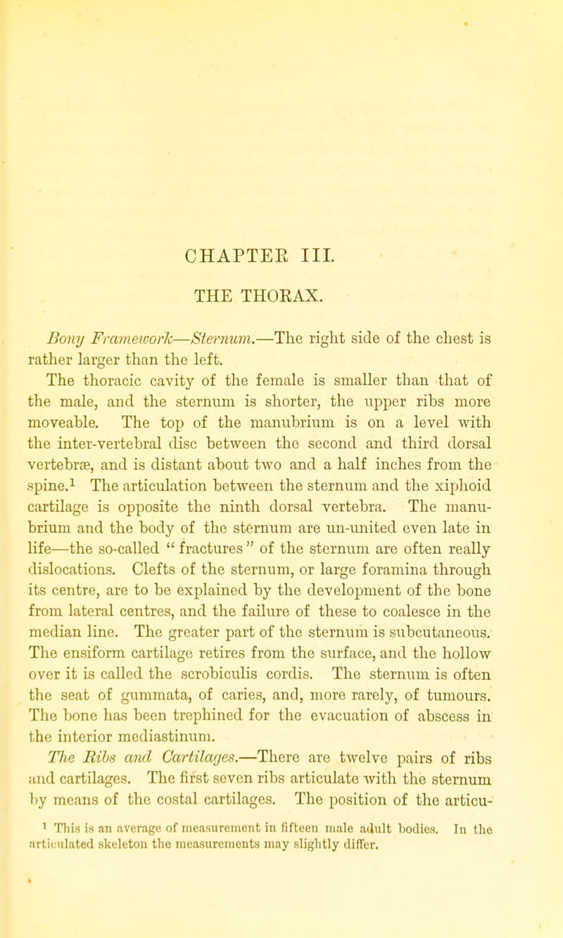 CHAPTEE III. THE THOKAX. Bony Frameworh—Sternum.—The right side of the chest is rather larger than the left. The thoracic cavity of the female is smaller than that of the male, and the sternnm is shorter, the upper ribs more moveable. The top of the manubrium is on a level with the inter-vertebral disc between the second and third dorsal vertebrse, and is distant aboi;t two and a half inches from the spine.^ The articulation between the sternum and the xiphoid cartilage is opposite the ninth dorsal vertebra. The manu- brium and the body of the sternum are un-imited even late in life—the so-called  fractures  of the sternum are often really dislocations. Clefts of the sternum, or large foramina through its centre, are to be explained by the development of the bone from lateral centres, and the failure of these to coalesce in the median line. The greater part of the sternum is subcutaneous. The ensiform cartilage retires from the surface, and the hollow over it is called the scrobiculis cordis. The sternum is often the seat of gummata, of caries, and, more rarely, of tumours. The bone has been trephined for the evacuation of abscess in the interior mediastinum. TTie Ribs ami Cai-tilages.—There are twelve pairs of ribs and cartilages. The first seven ribs articulate with the sternum by means of the costal cartilages. The position of the articu- ^ This is an average of nieasureinent in fifteen male adult bodies. In the artieulated skeleton the measurenieuts may slightly differ.