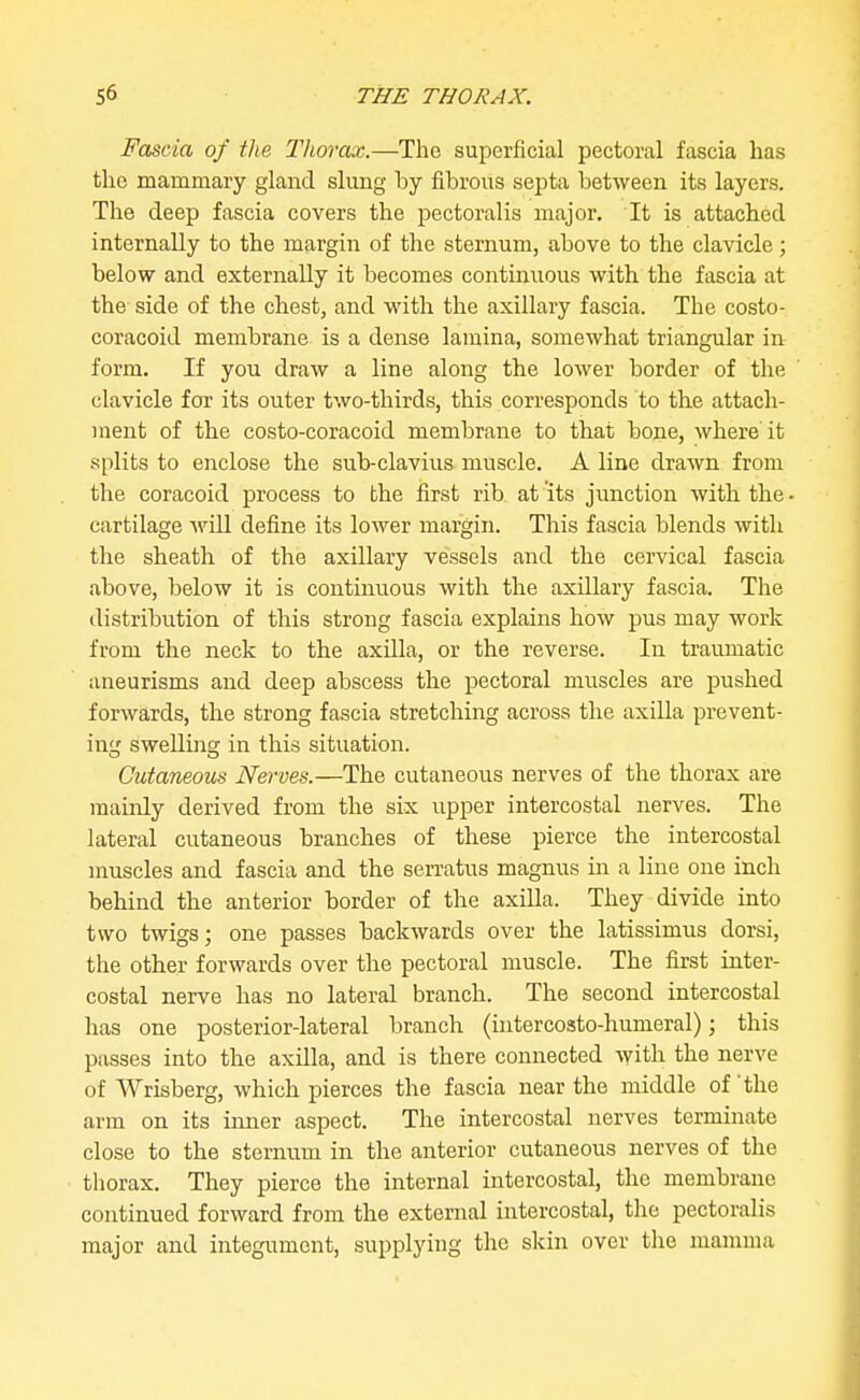 Fascia of the Thorax.—The superficial pectoral fascia has the mammary gland slung by fibrous septa between its layers. The deep fascia covers the pectoralis major. It is attached internally to the mai-gin of the sternum, above to the clavicle; below and externally it becomes continvxous with the fascia at the side of the chest, and with the axillary fascia. The costo- coracoid membrane is a dense lamina, somewhat triangular in form. If you draw a line along the lower border of the clavicle for its outer two-thirds, this corresponds to the attach- ment of the costo-coracoid membrane to that bone, where it splits to enclose the sub-clavius muscle. A line drawn from the coracoid process to the first rib at its junction with the cartilage will define its lower margin. This fascia blends with the sheath of the axillary vessels and the cervical fascia above, below it is continuous with the axillary fascia. The distribution of this strong fascia explains how pus may work from the neck to the axilla, or the reverse. In traumatic aneurisms and deep abscess the pectoral muscles are pushed forwards, the strong fascia stretching across the axilla prevent- ing swelling in this situation. Cutaneous Nerves.—The cutaneous nerves of the thorax are mainly derived from the six upper intercostal nerves. The lateral cutaneous branches of these pierce the intercostal muscles and fascia and the serratus magnus in a line one inch behind the anterior border of the axilla. They divide into two twigs; one passes backwards over the latissimus dorsi, the other forwards over the pectoral muscle. The first inter- costal nerve has no lateral branch. The second intercostal has one posterior-lateral branch (intercosto-humeral); this passes into the axilla, and is there connected with the nerve of Wrisberg, which pierces the fascia near the middle of the arm on its inner aspect. The intercostal nerves terminate close to the sternum in the anterior cutaneous nerves of the thorax. They pierce the internal intercostal, the membrane continued forward from the external intercostal, the pectoralis major and integument, supplying the skin over the mamma