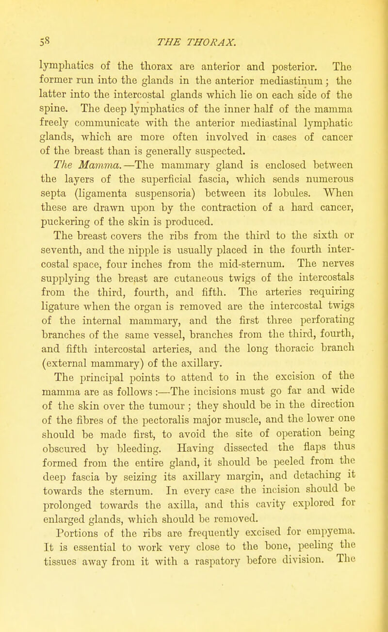 lymphatics of the thorax are anterior and posterior. The former run into the glands in the anterior mediastinum ; the latter into the intercostal glands which lie on each side of the spine. The deep lymphatics of the inner half of the mamma freely communicate with the anterior mediastinal lymphatic glands, which are more often involved in cases of cancer of the breast than is generally suspected. The Mamma.—The mammary gland is enclosed between the layers of the sujDerficial fascia, which sends numerous septa (ligamenta suspensoria) between its lobules. A'NTien these are drawn upon by the contraction of a hard cancer, puckering of the skin is produced. The breast covers the ribs from the third to the sixth or seventh, and the nipple is usually placed in the fourth inter- costal space, four inches from the mid-sternum. The nerves supplying the breast are cutaneous twigs of the intercostals from the third, fourth, and fifth. The arteries requiring ligature when the organ is removed are the intercostal twigs of the internal mammary, and the first three perforating branches of the same vessel, branches from the third, fourth, and fifth intercostal arteries, and the long thoracic branch (external mammary) of the axillary. The principal points to attend to in the excision of the mamma are as follows :—The incisions must go far and wide of the skin over the tumour ; they should be in the direction of the fibres of the pectoralis major muscle, and the lower one should be made first, to avoid the site of operation being obscured by bleeding. Having dissected the flaps thus formed from the entire gland, it should be peeled from the deep fascia by seizing its axillary margin, and detaching it towards the sternum. In every case the incision should be prolonged towards the axilla, and this cavity explored for enlarged glands, which should be removed. Portions of the ribs are frequently excised for empyema. It is essential to work very close to the bone, peeling the tissues away from it with a raspatory before division. The