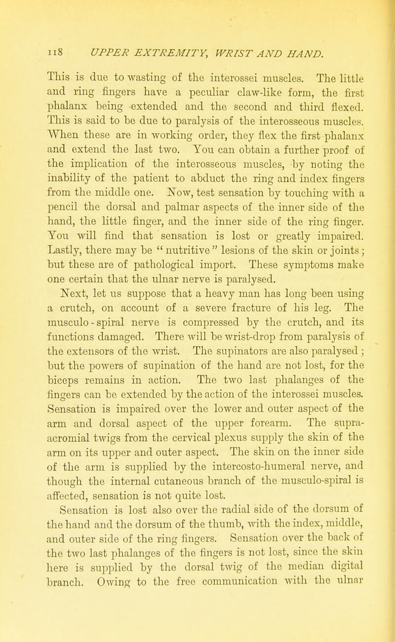 This is due to wasting of the interossei muscles. The little and ring fingers have a peculiar claw-like form, the first phalanx being extended and the second and third flexed. This is said to be due to paralysis of the interosseous muscles. When these are in working order, they flex the first phalanx and extend the last two. You can obtain a further proof of the implication of the interosseous muscles, by noting the inability of the patient to abduct the ring and index fingers from the middle one. Now, test sensation by touching with a pencil the dorsal and palmar aspects of the inner side of the hand, the little finger, and the inner side of the ring finger. You will find that sensation is lost or greatly impaired. Lastly, there may be  nutritive  lesions of the skin or joints; but these are of pathological imjiort. These symptoms make one certain that the ulnar nerve is paralysed. Nest, let us suppose that a heavy man has long been using a crutch, on account of a severe fracture of his leg. The musculo - spiral nerve is compressed by the crutch, and its functions damaged. There will be wrist-drop from paralysis of the extensors of the wrist. The supinators are also paralysed ; but the powers of supination of the hand are not lost, for the biceps remains in action. The two last phalanges of the fingers can be extended by the action of the interossei muscles. Sensation is impaired over the lower and outer aspect of the arm and dorsal aspect of the upper foreann. The supra- acromial twigs from the cervical plexus supply the skin of the arm on its upper and outer aspect. The skin on the inner side of the arm is supplied by the intercosto-humeral nerve, and though the internal cutaneous branch of the musculo-spiral is afiected, sensation is not quite lost. Sensation is lost also over the radial side of the dorsum of the hand and the dorsum of the thumb, Avith the index, middle, and outer side of the ring fingers. Sensation over the back of the two last phalanges of the fingers is not lost, since the skin here is supplied by the dorsal twig of the median digital branch. Owing to the free communication with the ulnar