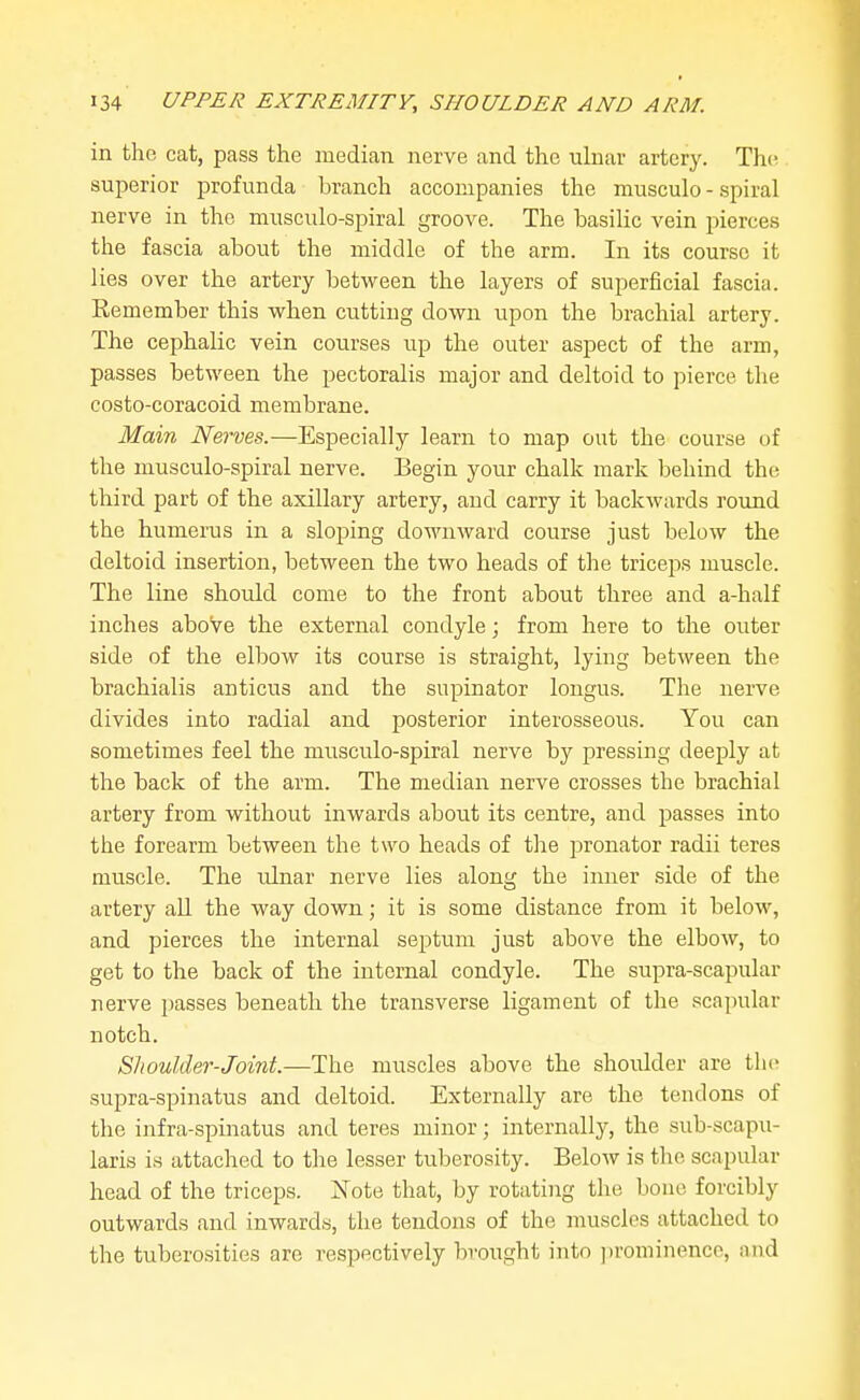 in the cat, pass the median nerve and the ulnar artery. The superior profunda branch accompanies the musculo - spiral nerve in the musculo-spiral groove. The basilic vein pierces the fascia about the middle of the arm. In its course it lies over the artery between the layers of superficial fascia. Remember this vi^hen cutting down tipon the brachial artery. The cephalic vein courses up the outer aspect of the arm, passes between the pectoralis major and deltoid to pierce the costo-coracoid membrane. Main Nerves.—Especially learn to map out the course of the musculo-spiral nerve. Begin your chalk mark behind the third part of the axillary artery, and carry it backwards round the humerus in a sloping downward course just below the deltoid insertion, between the two heads of the triceps muscle. The line should come to the front about three and a-half inches above the external condyle; from here to the outer side of the elbow its course is straight, lying between the brachialis anticus and the supinator longus. The nerve divides into radial and posterior interosseous. You can sometimes feel the musculo-spiral nerve by pressing deeply at the back of the arm. The median nerve crosses the brachial artery from without inwards about its centre, and passes into the forearm between the two heads of the pronator radii teres muscle. The ulnar nerve lies along the inner side of the artery all the way down; it is some distance from it below, and pierces the internal septum just above the elbow, to get to the back of the internal condyle. The supra-scapular nerve passes beneath the transverse ligament of the scapular notch. Shoulder-Joint.—The muscles above the shoulder are tlic supra-spinatus and deltoid. Externally are the tendons of the infra-spinatus and teres minor; internally, the sub-scapu- laris is attached to the lesser tuberosity. Below is the scapular head of the triceps. Note that, by rotating the bone forcibly outwards and inwards, the tendons of the muscles attached to the tuberosities are respectively brought into ])rominencc, and