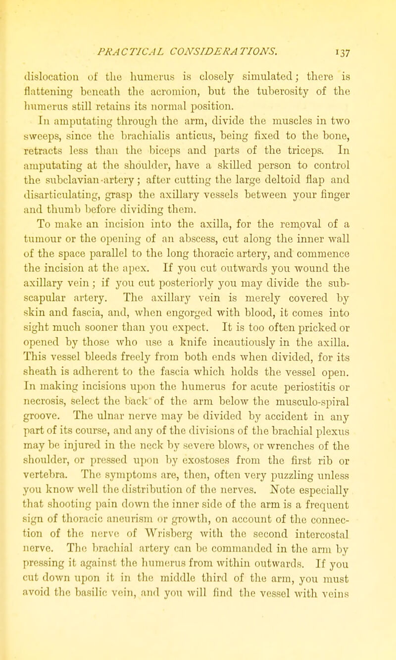 dislocation of tlio humerus is closely simulated; there is flattening beneath the acromion, but the tuberosity of the humerus still retains its normal position. In amputating through the arm, divide the muscles in two sweeps, since the brachialis anticus, being fixed to the bone, retracts less than the biceps and parts of the triceps. In amputating at the shoulder, have a skilled person to control the subclavian -artery; after cutting the large deltoid flap and disarticulating, grasp the axillary vessels between your finger and thumb before dividing them. To make an incision into the axilla, for the removal of a tumour or the opening of an abscess, cut along the inner wall of the space jjarallel to the long thoracic artery, and commence the incision at the apex. If you cut outwards you wound the axillary vein; if you cut posteriorly you may divide the sub- scapular artery. The axillary vein is merely covered by skin and fascia, and, when engorged with blood, it comes into sight much sooner than you expect. It is too often pricked or opened by those who use a knife incautiously in the axilla. This vessel bleeds freely from both ends when divided, for its sheath is adherent to the fascia which holds the vessel open. In making incisions uj^on the humerus for acute periostitis or necrosis, select the back of the arm below the musculo-spiral groove. The ulnar nerve may be divided by accident in any part of its course, and any of the divisions of the brachial plexus may be injured in the neck by severe blows, or wrenches of the shoulder, or pressed upon by exostoses from the first rib or vertebra. The symptoms are, then, often very puzzling unless you know well the distribution of the nerves. Note especially that shooting pain down the inner side of the arm is a frequent sign of thoracic aneurism or growth, on account of the connec- tion of the nerve of Wrisberg with the second intercostal nerve. The lirachial artery can be commanded in the arm by pressing it against the humerus from within outwards. If you cut down upon it in the middle third of the arm, you must avoid the basilic vein, and you will find the vessel with veins