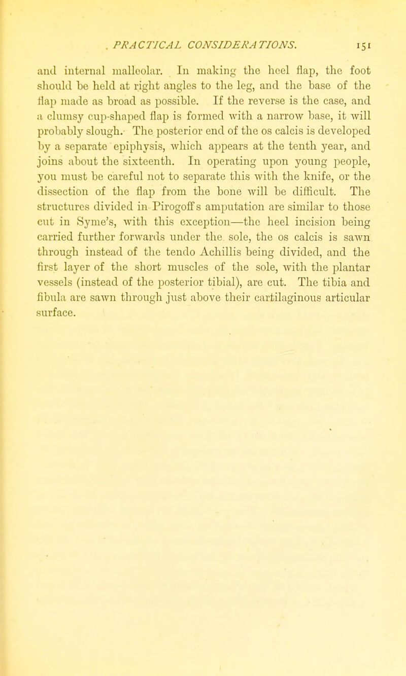 PJ^A CTJCAL CONSIDER A TJONS. and internal malleolar. In making the heel flap, the foot should be held at right angles to the leg, and the base of the flap made as broad as possible. If the reverse is the case, and a clumsy cup-shaped flap is formed with a narrow base, it Avill probably slough. The posterior end of the os calcis is developed by a separate epiphysis, which appears at the tenth year, and joins about the sixteenth. In operating upon young people, you must be careful not to separate this with the knife, or the dissection of the flap from the bone will be difficult. The structures divided in Pirogoflfs amputation are similar to those cut in Syme's, with this exception—the heel incision being carried further forwards under the sole, the os calcis is sawn through instead of the tendo Achillis being divided, and the first layer of the short muscles of the sole, with the plantar vessels (instead of the posterior tibial), are cut. The tibia and fibula are sawn through just above their cartilaginous articular surface.