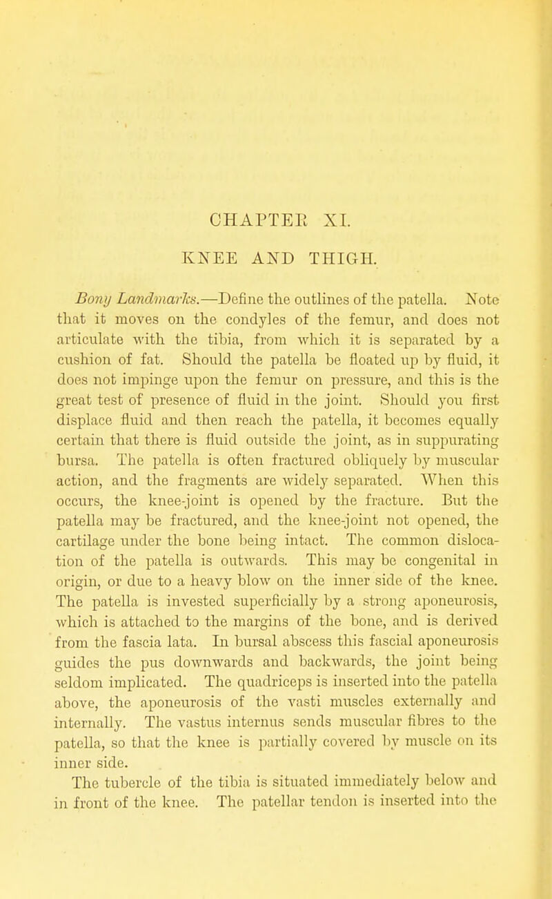 CHAPTEE XI. KNEE AND THIGH, Bony Landmarks.—Define the outlines of the patella. Note that it moves on the condyles of the femur, and does not articulate with the tibia, from which it is separated by a cushion of fat. Should the patella be floated up by fluid, it does not impinge upon the femur on pressure, and this is the great test of presence of fluid in the joint. Should you first displace fluid and then reach the patella, it becomes equally certain that there is fluid outside the joint, as in suppurating bursa. The patella is often fractured obliquely by muscular action, and the fragments are widely separated. When this occurs, the knee-joint is opened by the fracture. But the patella may be fractured, and the knee-joint not opened, the cartilage under the bone being intact. The common disloca- tion of the patella is outwards. This may be congenital in origin, or due to a heavy blow on the inner side of the Icnee. The patella is invested superficially by a strong aponeurosis, which is attached to the margins of the bone, and is derived from the fascia lata. In bursal abscess this fascial aponeiu-osis guides the pus downwards and backwards, the joint being seldom implicated. The quadriceps is inserted into the patella above, the aponeurosis of the vasti muscles externally and internally. The vastus internus sends muscular fibres to the patella, so that the knee is partially covered by muscle on its inner side. The tubercle of the tibia is situated immediately below and in front of the knee. The patellar tendon is inserted into the