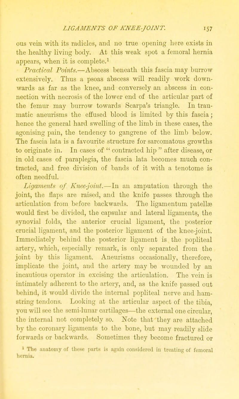 ous vein with its radicles, and no true opening here exists in the healthy living body. At this weak spot a femoral hernia appears, when it is complete.^ Practical Points.—Abscess beneath this fascia may burrow extensively. Tlius a psoas abscess will readily work down- wards as far as the knee, and conversely an abscess in con- nection with necrosis of the loAver end of the articular part of the femur may burrow towards Scarpa's triangle. In trau- matic aneurisms the effused blood is limited by this fascia; hence the general hard swelling of the limb in these cases, the agonising pain, the tendency to gangrene of the limb below. The fascia lata is a favourite structure for sarcomatous growths to originate in. In cases of  contracted hip  after disease, or in old cases of paraplegia, the fascia lata becomes much con- tracted, and free division of bands of it with a tenotome is often needful. Ligaments of Knee-joint.—In an amjDutation through the joint, the flaps are raised, and the knife passes throiigh the articulation from before backwards. The ligamentum patellae would first be divided, the capsular and lateral ligaments, the synovial folds, the anterior crucial ligament, the posterior crucial ligament, and the posterior ligament of the knee-joint. Immediately behind the posterior ligament is the popliteal artery, which, especially remark, is only separated from the joint by this ligament. Aneurisms occasionally, therefore, implicate the joint, and the artery may be wounded by an incautioiLS operator in excising the articulation. The vein is intimately adherent to the artery, and, as the knife passed out behind, it would divide the internal popliteal nerve and ham- string tendons. Looking at the articular aspect of the tibia, you will see the semi-lunar cartilages—the external one circular, the internal not completely so. Note that they are attached by the coronary ligaments to the bone, but may readily slide forwards or backwards. Sometimes they become fractured or 1 The .anatomy of these parts is again considered in treating oi' femoral hernia.