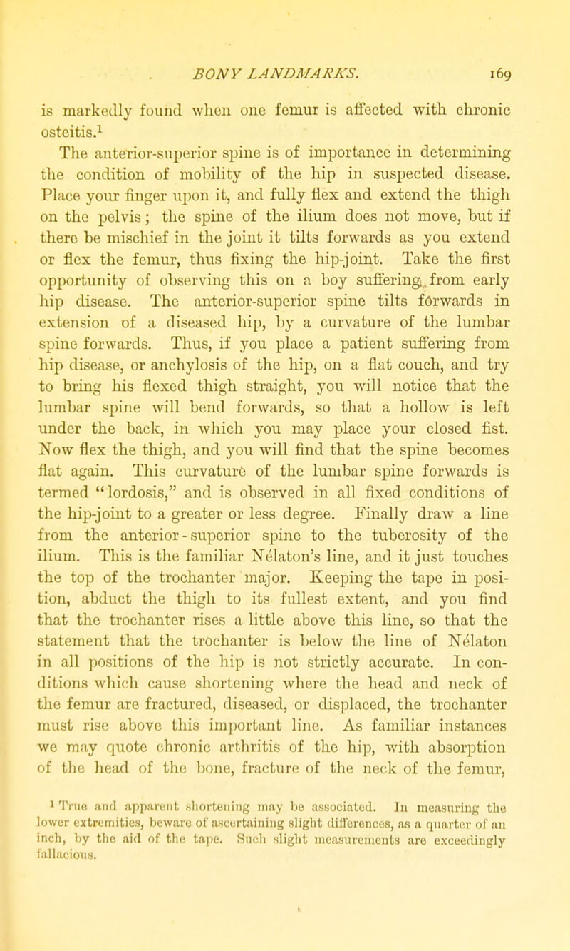 is markedly found wlien one femur is affected with clironic osteitis.^ The anterior-superior spine is of importance in determining the condition of mobility of the hip in suspected disease. Place your finger upon it, and fully flex and extend the thigh on the pelvis; the spine of the ilium does not move, but if there be mischief in the joint it tilts forwards as you extend or flex the femur, thus fixing the hip-joint. Take the first opportunity of observing this on a boy suffering. from early liijj disease. The anterior-superior sjaine tilts forwards in extension of a diseased hip, by a curvature of the lumbar spine forwards. Thus, if you place a patient suffering from hip disease, or anchylosis of the hip, on a flat couch, and try to bring his flexed thigh straight, you will notice that the lumbar spine will bend forwards, so that a hollow is left under the back, in which you may place your closed fist. Now flex the thigh, and you will find that the spine becomes flat again. This curvature of the lumbar spine forwards is termed lordosis, and is observed in all fixed conditions of the hip-joint to a greater or less degree. Finally draw a line from the anterior - superior spine to the tuberosity of the ilium. This is the familiar Nelaton's line, and it just touches the top of the trochanter major. Keeping the tape in jjosi- tion, abduct the thigh to its fullest extent, and you find that the trochanter rises a little above this line, so that the statement that the trochanter is below the line of Nelaton in all positions of the hip is not strictly accurate. In con- ditions which cause shortening where the head and neck of the femur are fractured, diseased, or displaced, the trochanter must rise above this important line. As familiar instances we may quote chronic arthritis of the hip, with absorption of the head of the bone, fracture of the neck of the femur, 1 True aiitl apparent .shortening may be associated. lu measuring the lower extremities, beware of ascertaining slight differences, as a quarter of an inch, by the aid of the tape. Such slight measurements are exceedingly fallacious. I