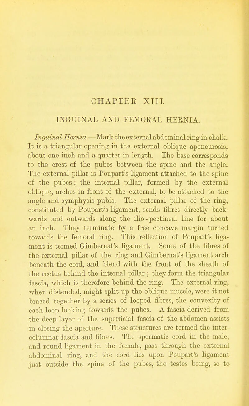 CHAPTER XIII. INGUINAL AND FEMORAL HERNIA. Inguinal Hernia.—Mark the external abdominal ring in clialk. It is a triangular opening iii the external oblique aponeurosis, about one inch and a quarter in length. The base corresponds to the crest of the pubes between the spine and the angle. The external pillar is Poujjart's ligament attached to the spme of the pubes; the internal pillar, formed by the external oblique, arches in front of the external, to be attached to the angle and symphysis pubis. The external pillar of the ring, constituted by Poupart's ligament, sends fibres directly back- wards and outwards along the Hio - pectineal line for about an inch. They terminate by a free concave margin turned towards the femoral ring. This reflection of Poupart's liga- ment is termed Gimbernat's ligament. Some of the fibres of the external pillar of the ring and Gimbernat's ligament arch beneath the cord, and blend with the front of the sheath of the rectus behind the internal pillar; they form the triangular fascia, which is therefore behind the ring. The external ring, when distended, might split up the oblique muscle, were it not braced together by a series of looped fibres, the convexity of each loop looking towards the pubes. A fascia derived from the deep layer of the superficial fascia of the abdomen assists in closing the aperture. These structures are termed the inter- columnar fascia and fibres. The spermatic cord in the male, and round ligament in the female, pass through the external abdominal ring, and the cord lies upon Poupart's ligament just outside the spine of the pubes, the testes being, so to