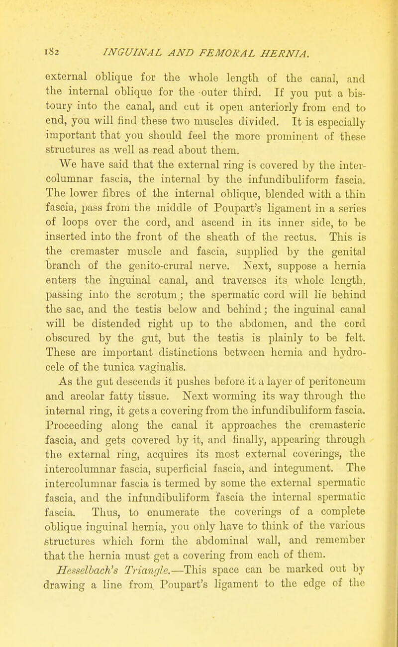 external oblique for the whole length of the canal, and the internal oblique for the outer third. If you put a bis- toury into the canal, and cut it open anteriorly from end to end, you will find these two muscles divided. It is especially important that you should feel the more prominent of these structures as well as read about them. We have said that the external ring is covered by the inter- columnar fascia, the internal by the infundibuliform fascia. The lower fibres of the internal oblique, blended with a thin fascia, pass from the middle of Poupart's ligament in a series of loops over the cord, and ascend in its inner side, to be inserted into the front of the sheath of the rectus. This is the cremaster muscle and fascia, supplied by the genital branch of the genito-crural nerve. Xext, suppose a hernia enters the inguinal canal, and traverses its whole length, passing into the scrotum; the spermatic cord will lie behind the sac, and the testis below and behind; the inguinal canal will be distended right up to the abdomen, and the cord obscured by the gut, but the testis is plainly to be felt. These are important distinctions between hernia and hj^dro- cele of the tunica vaginalis. As the gi;t descends it pushes before it a layer of peritoneum and areolar fatty tissue. Next worming its way through the internal ring, it gets a covering from the infundibuliform fascia. Proceeding along the canal it approaches the cremasteric fascia, and gets covered by it, and finally, appearing througli the external ring, acquires its most external coverings, the intercolumnar fascia, superficial fascia, and integument. The intercolumnar fascia is termed by some the external spermatic fascia, and the infundibuliform fascia the internal spermatic fascia. Thus, to enumerate the coverings of a complete oblique inguinal hernia, you only have to think of the various structures which form the abdominal wall, and remember that the hernia must get a covering from each of them. Hesselbach's Triangle.—This space can be marked out by drawing a line from. Poupart's ligament to the edge of the