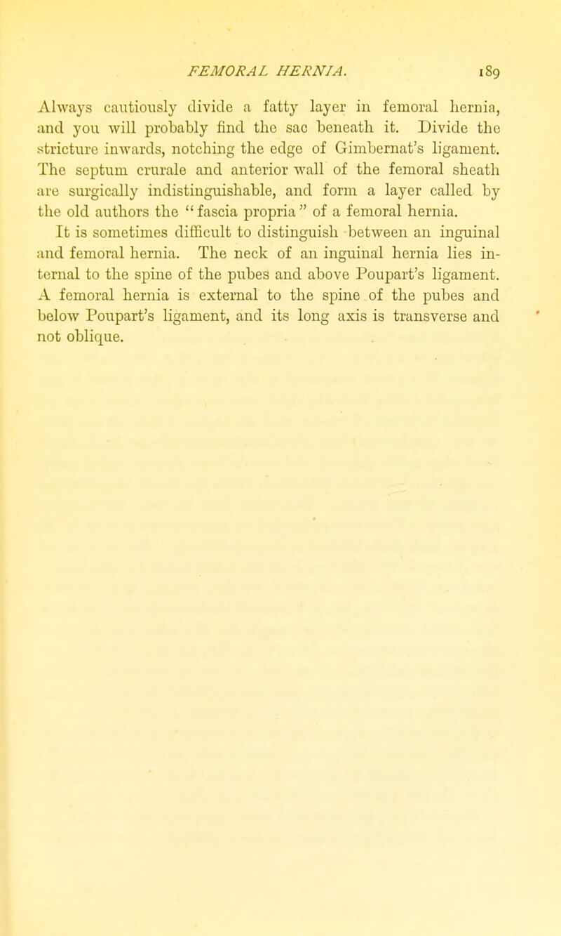 FEMORAL HERNIA. Always cautiously divide a fatty layer in femoral liernia, and you will probably find the sao beneath it. Divide the stricture inwards, notching the edge of Gimbernat's ligament. The septum crurale and anterior wall of the femoral sheath are surgically indistinguishable, and form a layer called by the old authors the  fascia propria  of a femoral hernia. It is sometimes difficult to distinguish between an inguinal and femoral hernia. The neck of an inguinal hernia lies in- ternal to the spine of the pubes and above Poupart's ligament. A femoral hernia is external to the spine of the pubes and below Poupart's ligament, and its long axis is transverse and not oblique.