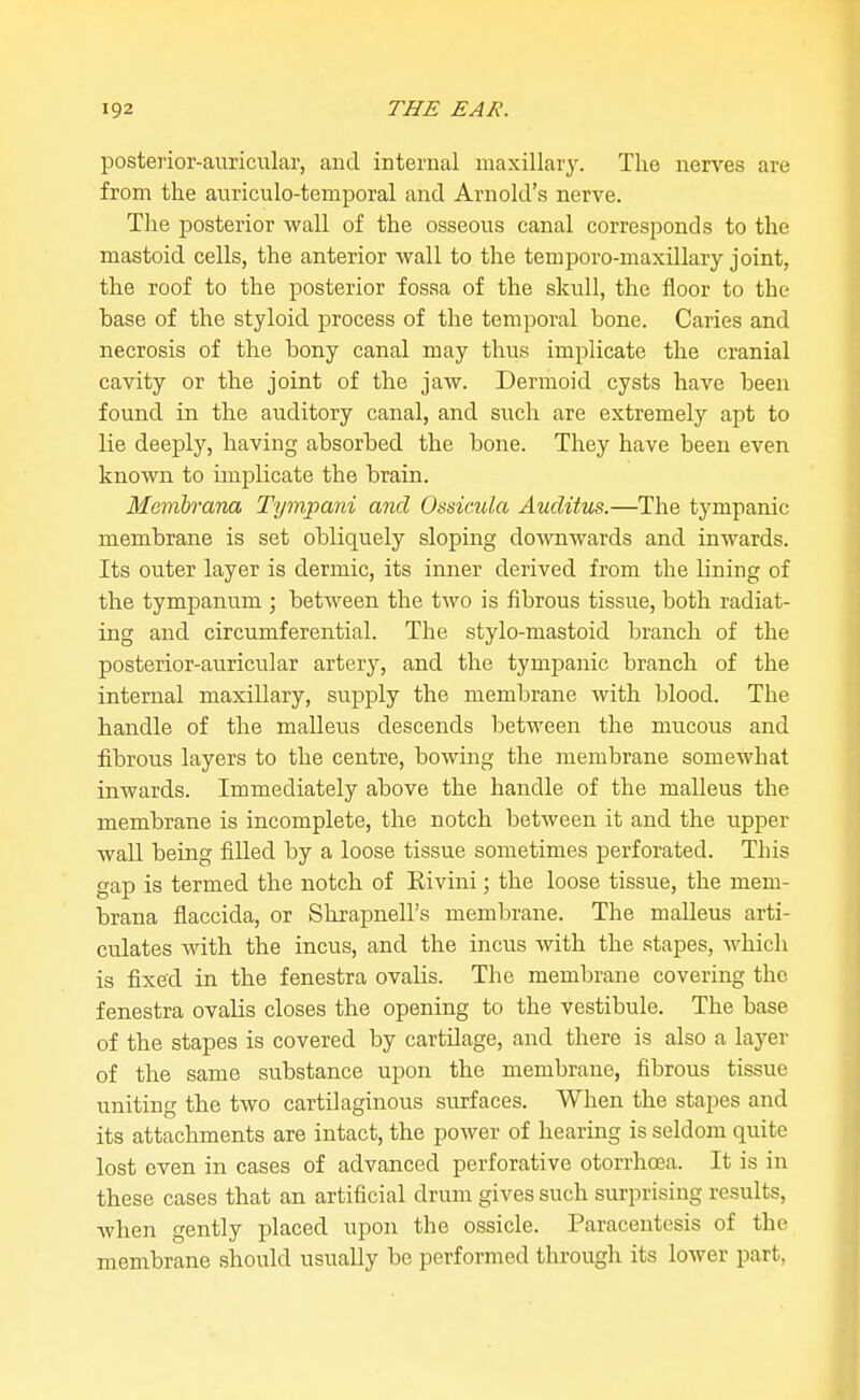 posterior-auricular, and internal maxillary. The nerves are from the auriculo-temporal and Arnold's nerve. The posterior wall of the osseous canal corresponds to the mastoid cells, the anterior wall to the temporo-maxillary joint, the roof to the posterior fossa of the skull, the floor to the base of the styloid process of the temporal bone. Caries and necrosis of the bony canal may thus implicate the cranial cavity or the joint of the jaw. Dermoid cysts have been found in the auditory canal, and such are extremely apt to lie deeply, having absorbed the bone. They have been even known to implicate the brain. Membrana Tympani and Ossimla Auditus.—The tympanic membrane is set obliquely sloping do-\vnwards and inwards. Its outer layer is dermic, its inner derived from the lining of the tympanum ; between the two is fibrous tissue, both radiat- ing and circumferential. The stylo-mastoid branch of the posterior-auricular artery, and the tympanic branch of the internal maxillary, supply the membrane with blood. The handle of the malleus descends between the mucous and fibrous layers to the centre, bowing the membrane somewhat inwards. Immediately above the handle of the malleus the membrane is incomplete, the notch betweeii it and the upper wall being filled by a loose tissue sometimes perforated. This gap is termed the notch of Eivini; the loose tissue, the mem- brana flaccida, or Shrapnell's membrane. The malleus arti- culates with the incus, and the incus with the stapes, which is fixed in the fenestra ovalis. The membrane covering the fenestra ovalis closes the opening to the vestibule. The base of the stapes is covered by cartilage, and there is also a layer of the same substance upon the membrane, fibrous tissue uniting the two cartilaginous surfaces. When the stapes and its attachments are intact, the power of hearing is seldom quite lost even in cases of advanced perforative otorrhoea. It is in these cases that an artificial drum gives such surprising results, when gently placed upon the ossicle. Paracentesis of the membrane should usually be performed through its lower part,