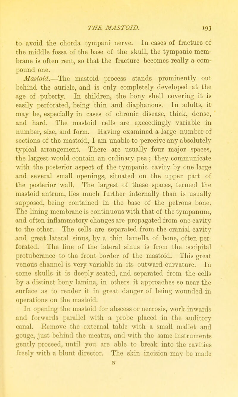 to avoid the chorda tympani nerve. In cases of fracture of the middle fossa of the base of the skull, the tympanic mem- brane is often rent, so that the fracture becomes really a com- pound one. Mastoid.—The mastoid process stands prominently out behiad the auricle, and is only completely developed at the age of puberty. In children, the bony shell covering it is easily perforated, being thin and diaphanous. In adults, it may be, especially in cases of chronic disease, thick, dense, and hard. The mastoid cells are exceedingly variable in number, size, and form. Having examined a large number of sections of the mastoid, I am unable to jDerceive any absolutely typical arrangement. There are usually four major spaces, the largest Avould contain an ordinary pea; they communicate with the posterior aspect of the tympanic cavity by one large and several small openings, situated on the upper part of the posterior wall. The largest of these spaces, termed the mastoid antrum, lies much further internally than is usually supposed, being contained in the base of the petrous bone. The lining membrane is continuous with that of the tympanum, and often inflammatory changes are propagated from one cavity to the other. The cells are separated from the cranial cavity and great lateral sinus, by a thin lamella of bone, often per- forated. The line of the lateral sinus is from the occipital protuberance to the front border of the mastoid. This great venous channel is very variable in its outward curvature. In some skulls it is deeply seated, and separated from the cells by a distinct bony lamina, in others it approaches so near the surface as to render it in great danger of being wounded in operations on the mastoid. In opening the mastoid for abscess or necrosis, work inwards and forwards parallel with a probe placed in the auditory canal. Remove the external table with a small mallet and gouge, just behind the meatus, and with the same instruments gently proceed, luitil you are able to break into the cavities freely with a blunt director. The skin incision may bo made N