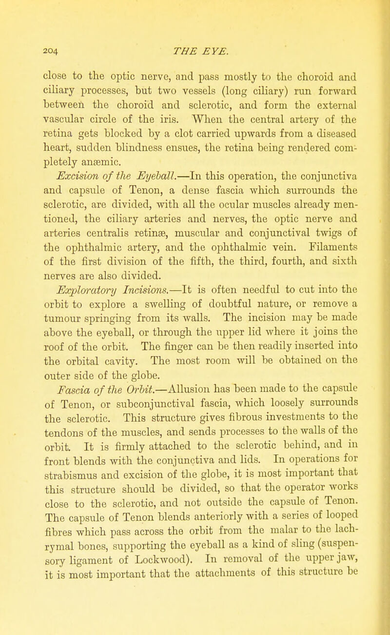 close to the optic nerve, and pass mostly to the choroid and ciliary processes, but two vessels (long ciliary) run forward between the choroid and sclerotic, and form the external vascidar circle of the iris. When the central artery of the retina gets blocked by a clot carried upwards from a diseased heart, sudden blindness ensues, the retina being rendered com- pletely anaemic. Excision of the Eyeball.—In this operation, the conjunctiva and capsule of Tenon, a dense fascia which surrounds the sclerotic, are divided, with all the ocular muscles already men- tioned, the ciliary arteries and nerves, the optic nerve and arteries centralis retinae, muscular and conjunctival twigs of the ophthalmic artery, and the ophthalmic vein. Filaments of the first division of the fifth, the third, fourth, and sixth nerves are also divided. ExploratorT] Incisions.—It is often needful to cut into the orbit to explore a swelling of doubtful nature, or remove a tumour springing from its walls. The incision may be made above the eyeball, or through the upper lid where it joins the roof of the orbit. The finger can be then readily inserted into the orbital cavity. The most room will be obtained on the outer side of the globe. Fascia of the Orbit.—Allusion has been made to the capsule of Tenon, or subconjunctival fascia, which loosely surrounds the sclerotic. This structure gives fibrous investments to the tendons of the muscles, and sends processes to the walls of the orbit. It is firmly attached to the sclerotic behind, and in front blends with the conjunctiva and lids. In operations for strabismus and excision of the globe, it is most important that this structure should be divided, so that the operator works close to the sclerotic, and not outside the capsule of Tenon. The capsule of Tenon blends anteriorly with a series of looped fibres which pass across the orbit from the malar to the lach- rymal bones, supporting the eyeball as a kind of sling (suspen- sory ligament of Lockwood). In removal of the upper jaw, it is most important that the attachments of this structure be