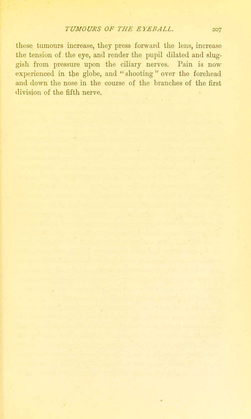 these tumours increase, they press forward the lens, increase the tension of the eye, and render the pupil dilated and slug- gish from pressure upon the ciliary nerves. Pain is now experienced in the globe, and  shooting  over the forehead and down the nose in the course of the branches of the first division of the fifth nerve.