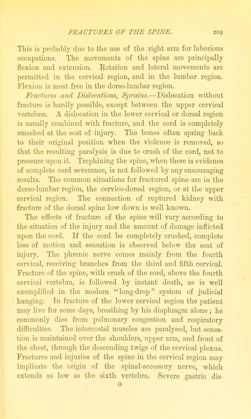 This is probably due to the use of the right arm for laborious occupations. The movements of the spine are principally flexion and extension. Rotation and lateral movements are permitted in the cervical region, and in the lumbar region. Flexion is most free in the dorso-lumbar region. Fractures and Dislocations, Sprai7is.—Dislocation without fracture is hardly possible, except between the upper cervical vertebrse. A dislocation in the lower cervical or dorsal region is usually combined with fracture, and the cord is completely smashed at the seat of injury. The bones often spring back to their original position when the violence is removed, so that the residting paralysis is due to crush of the cord, not to pressure upon it. Trephining the spine, when there is evidence of complete cord severance, is not followed by any encouraging results. The common situations for fractiired spine are in the dorso-lumbar region, the cervico-dorsal region, or at the upper cervical region. The connection of ruptured kidney with fracture of the dorsal spine low down is well kno^vn. The effects of fracture of the spine will vary according to the situation of the injury and the amount of damage inflicted upon the cord. If the cord be completely crushed, complete loss of motion and sensation is observed below the seat of injury. The phrenic nerve comes mainly from the fourth cervical, receiving branches from the third and fifth cervical. Fracture of the spine, with crush of the cord, above the fourth cervical vertebra, is followed by instant death, as is well exemplified in the modern long-drop system of judicial hanging. In fracture of the lower cervical region the patient may live for some days, breathing by his diaphragm alone; he commonly dies from pulmonary congestion and respiratory difficulties. The intercostal muscles are paralysed, but sensa- tion is maintained over the shoulders, upper arm, and front of the chest, through the descending twigs of the cervical plexus. Fractures and injuries of the spine in the cervical region may implicate the origin of the spinal-accessory nerve, which extends as low as the sixth vertebra. Severe gastric dis- 0