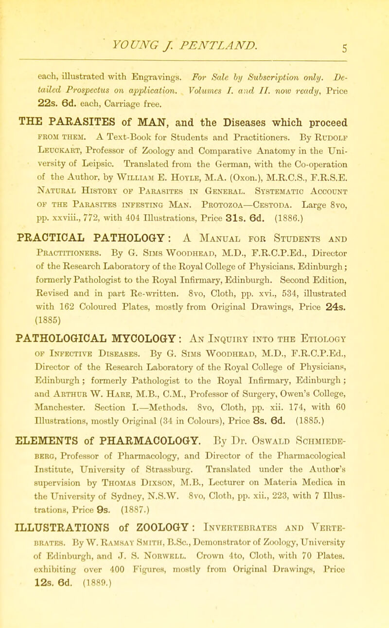 each, illustrated with Engravings. For Sale hy Subscription only. De- tailed Prospectus on application. Volumes I. and II. noio ready, Price 22s. 6d. each, Carriage free. THE PARASITES of MAN, and the Diseases which proceed FROM THEM. A Text-Book for Students and Practitioners. By Rudolf LeuciCiVRT, Professor of Zoology and Comparative Anatomy in the Uni- versity of Leipsic. Translated from the German, with the Co-operation of the Author, by William E. Hoyle, M.A. (Oxon.), M.R.C.S., P.R.S.E. Natural History of Parasites in General. Systematic Account OF THE Parasites infesting Man. Protozoa—Cestoda. Large 8vo, pp. xxviii., 772, with 404 Illustrations, Price 31s. 6d. (1886.) PRACTICAL PATHOLOGY: A Manual for Students and Practitioners. By G. Sims Woodhead, M.D., F.R.C.P.Ed., Director of the Research Laboratory of the Royal College of Physicians. Edinburgh; formerly Pathologist to the Royal Infirmary, Edinburgh. Second Edition, Revised and in part Re-written. 8vo, Cloth, pp. xvi., 534, illustrated with 162 Coloured Plates, mostly from Original Drawings, Price 24s. (1885) PATHOLOGICAL MYCOLOGY: An Inquiry into the Etiology OF Infective Diseases. By G. Sims Woodhead, M.D., F.R.C.P.Ed., Director of the Research Laboratory of the Royal College of Physicians, Edinburgh ; formerly Pathologist to the Royal Infirmary, Edinburgh ; and Arthur W. Hare, M.B., CM., Professor of Surgery, Owen's College, Manchester. Section I.—Methods. 8vo, Cloth, pp. xii. 174, with 60 Illustrations, mostly Original (34 in Colours), Price 8s. 6d. (1885.) ELEMENTS of PHARMACOLOGY. By Dr. Oswald Schmiede- berg. Professor of Pharmacology, and Director of the Pharmacological Institute, University of Strassburg. Translated under the Author's supervision by Thomas Dixson, M.B., Lecturer on Materia Medica in the University of Sydney, N.S.W. 8vo, Cloth, pp. xii., 223, with 7 Illus- trations, Price 9s. (1887.) ILLUSTRATIONS of ZOOLOGY: Invertebrates and Verte- brates. By W. Ramsay Smith, B.Sc, Demonstrator of Zoology, University of Edinburgh, and J. S. NoBWKLL. Crown 4to, Cloth, with 70 Plates, exhibiting over 400 Figures, mostly from Original Drawings, Price 12s. 6d. (1889.)