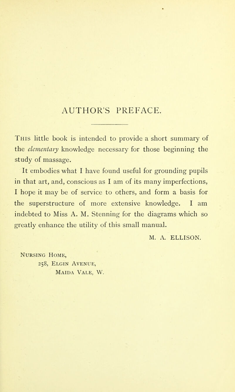 AUTHOR'S PREFACE. This little book is intended to provide a short summary of the elementary knowledge necessary for those beginning the study of massage. It embodies what I have found useful for grounding pupils in that art, and, conscious as I am of its many imperfections, I hope it may be of service to others, and form a basis for the superstructure of more extensive knowledge. I am indebted to Miss A. M. Stenning for the diagrams which so greatly enhance the utility of this small manual. M. A. ELLISON. Nursing Home, 258, Elgin Avenue, Maida Vale, W.