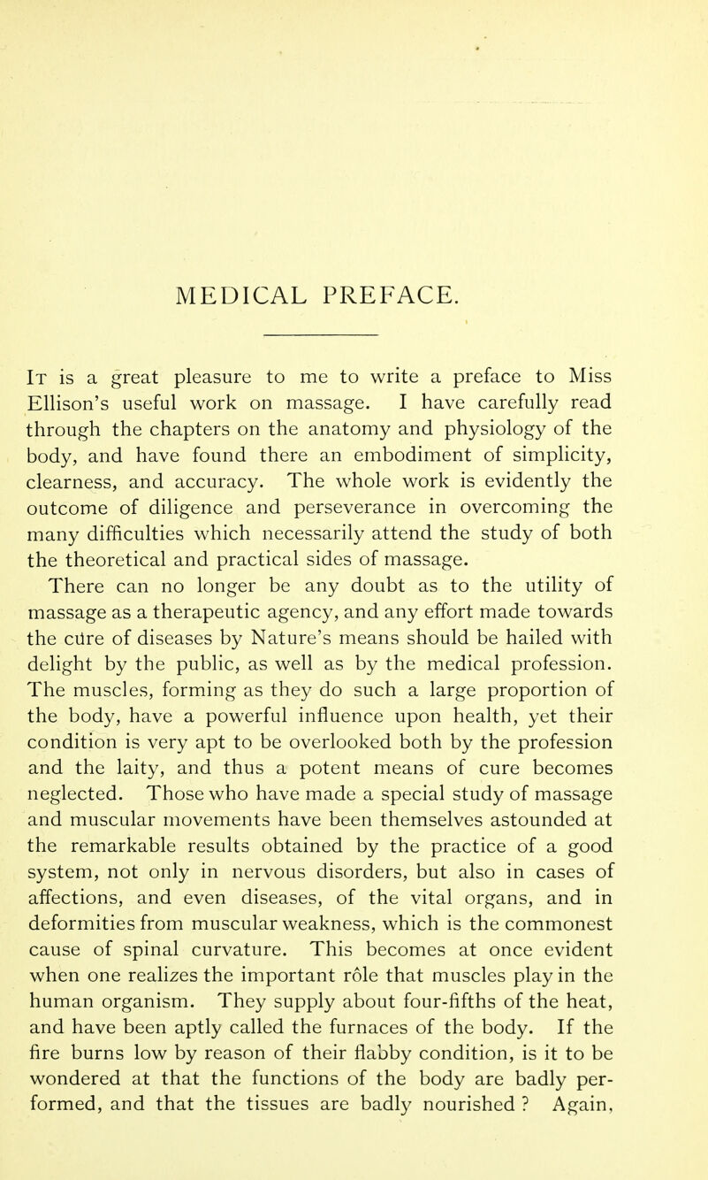 MEDICAL PREFACE. It is a great pleasure to me to write a preface to Miss Ellison's useful work on massage. I have carefully read through the chapters on the anatomy and physiology of the body, and have found there an embodiment of simplicity, clearness, and accuracy. The whole work is evidently the outcome of diligence and perseverance in overcoming the many difficulties which necessarily attend the study of both the theoretical and practical sides of massage. There can no longer be any doubt as to the utility of massage as a therapeutic agency, and any effort made towards the ciire of diseases by Nature's means should be hailed with delight by the public, as well as by the medical profession. The muscles, forming as they do such a large proportion of the body, have a powerful influence upon health, yet their condition is very apt to be overlooked both by the profession and the laity, and thus a potent means of cure becomes neglected. Those who have made a special study of massage and muscular movements have been themselves astounded at the remarkable results obtained by the practice of a good system, not only in nervous disorders, but also in cases of affections, and even diseases, of the vital organs, and in deformities from muscular weakness, which is the commonest cause of spinal curvature. This becomes at once evident when one realizes the important role that muscles play in the human organism. They supply about four-fifths of the heat, and have been aptly called the furnaces of the body. If the fire burns low by reason of their flabby condition, is it to be wondered at that the functions of the body are badly per- formed, and that the tissues are badly nourished ? Again,