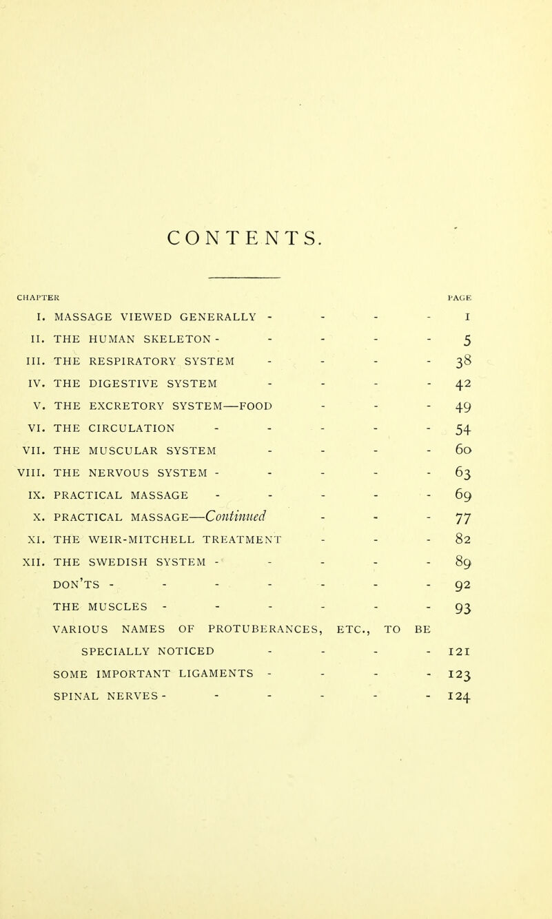 CONTENTS. CHAPTER PAGE I. MASSAGE VIEWED GENERALLY - I II. THE HUMAN SKELETON - 5 III. THE RESPIRATORY SYSTEM - 38 IV. THE DIGESTIVE SYSTEM - 42 V. THE EXCRETORY SYSTEM FOOD - 49 VI. THE CIRCULATION - 54 VII. THE MUSCULAR SYSTEM - 60 VIII. THE NERVOUS SYSTEM - - 63 IX. PRACTICAL MASSAGE - 69 X. PRACTICAL MASSAGE—Coutimied - 77 XI. THE WEIR-MITCHELL TREATMENT - 82 XII. THE SWEDISH SYSTEM - - 89 don' TS - - - - - 92 THE MUSCLES - - - - - 93 VARIOUS NAMES OF PROTUBERANCES, ETC., TO BE SPECIALLY NOTICED - . . - 121 SOME IMPORTANT LIGAMENTS - - - - 123 SPINAL NERVES- - - . . _ 124