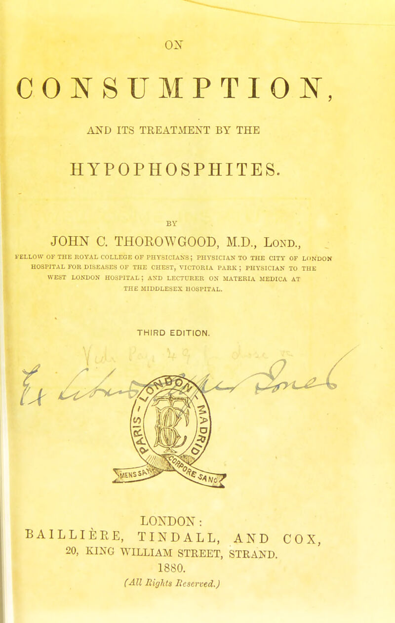 COI^ SUMPTION, AND ITS TREATMENT BY THE HYPOPHOSPHITES. JOHN C. THOROWGOOD, M.D., Lond., FELLOW OF THE ROYAL COLLEGE OF PHY3ICIAKS; PHYSICIAN TO THE CITY OF LONDON HOSPITAL FOR DISEASES OF THE CHEST, VICTORIA PARK ; PHYSICIAN TO THE WEST LONDON HOSPITAL ; AND LECTURER ON MATERIA MEDICA AT THE MIDDLESEX HOSPITAL. THIRD EDITION. LONDON: BAILLIERE, TINDALL. AND COX, 20, KING WILLIAM STREET, STRAND. 1880. (All Rights Reserved.)