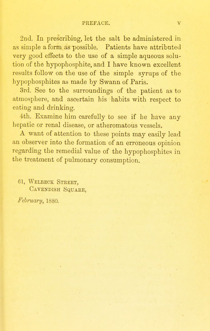 2Dd. In prescribing, let the salt be administered in as simple a form as possible. Patients have attributed very good effects to the use of a simple aqueous solu- tion of the hypophosphite, and I have known excellent results follow on the use of the simple syrups of the hypophosphites as made by Swann of Paris. 3rd. See to the surroundings of the patient as to atmosphere, and ascertain his habits with respect to eating and drinking. 4th. Examine him carefully to see if he have any hepatic or renal disease, or atheromatous vessels. A want of attention to these points may easily lead an observer into the formation of an erroneous opinion regarding the remedial value of the hypophosphites in the treatment of pulmonary consumption. 61, Welbeck Street, Cavendish Square, February, 1880.