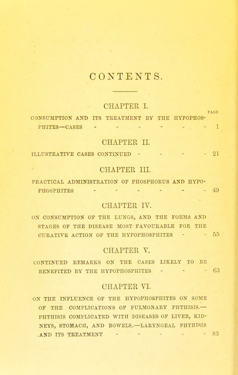 CONTENTS. CHAPTER I. PAGE CONSUMPTION AND ITS TREATMENT BY THE HYPOPHOS- PHITES—CASES ------ 1 CHAPTER II ILLUSTRATIVE CASES CONTINUED - - - - 21 CHAPTER III. PRACTICAL ADMINISTRATION OF PHOSPHORUS AND HYPO- PHOSPHITES - - - - - - 49 CHAPTER IV. ON CONSUMPTION OF THE LUNGS, AND THE FORMS AND STAGES OF THE DISEASE MOST FAVOURABLE FOR THE CURATIVE ACTION OF THE HYPOPHOSPHITES - - 55 CHAPTER V. CONTINUED REMARKS ON THE CASES LIKELY TO BE BENEFITED BY THE HYPOPHOSPHITES - - - 63 CHAPTER VI. ON THE INFLUENCE OF THE HYPOPHOSPHITES ON SOME OF THE COMPLICATIONS OF PULMONARY PHTHISIS.— PHTHISIS COMPLICATED WITH DISEASES OF LIVER, KID- NEYS, STOMACH, AND BOWELS.—LARYNGEAL PHTHISIS .AND ITS TREATMENT - - - - - 83