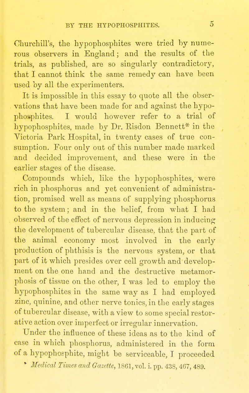 Churchill's, the hypophosphites were tried by nume- rous observers in England; and the results of the trials, as published, are so singularly contradictory, that I cannot think the same remedy can have been used by all the experimenters. It is impossible in this essay to quote all the obser- vations that have been made for and against the hypo- phosphites. I would however refer to a trial of hypophosphites, made by Dr. Kisdon Bennett'^ in the Victoria Park Hospital, in twenty cases of true con- sumption. Four only out of this number made marked and decided improvement, and these were in the earlier stages of the disease. Compounds which, like the hypophosphites, were rich in phosphorus and yet convenient of administra- tion, promised well as means of supplying phosphorus to the system; and in the belief, from what I had observed of the effect of nervous depression in inducing the development of tubercular disease,, that the part of the animal economy most involved in the early production of phthisis is the nervous system, or that part of it which presides over cell growth and develop- ment on the one hand and the destructive metamoi'- phosis of tissue on the other, I was led to employ the hypophosphites in the same way as I had employed zinc, quinine, and other nerve tonics, in the early stages of tubercular disease, with a view to some special restor- ative action over imperfect or irregular innervation. Under the influence of these ideas as to the kind of case in which phosphorus, administered in the form of a hypophosphite, might be serviceable, I proceeded * Medical Times and Gazette, 1861, vol. i. pp. 438,467, 489.