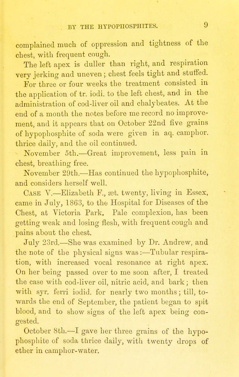 complained much of oppression and tightness of the chest, with frequent cough. The left apex is duller than right, and respiration very jerking and uneven; chest feels tight and stutFed. For three or four weeks the treatment consisted in the application of tr. iodi. to the left chest, and in the administration of cod-liver oil and chalybeates. At the end of a month the notes before me record no improve- ment, and it appears that on October 22nd five grains of hypophosphite of soda were given in aq. camphor, thrice daily, and the oil continued. ■ November 5th.—Great improvement, less pain in chest, breathing free. November 29th.—Has continued the hypophosphite, and considers herself well. Case V.—Elizabeth F., set. twenty, living in Essex, came in July, 1863, to the Hospital for Diseases of the Chest, at Victoria Park. Pale complexion, has been getting weak and losing flesh, with frequent cough and pains about the chest. July 2ord.—She was examined by Dr. Andrew, and the note of the physical signs was:—Tabular respira- tion, with increased vocal resonance at right apex. On her being passed over to me soon after, I treated the case with cod-liver oil, nitric acid, and bark; then with syr, ferri iodid. for neax-ly two months; till, to- wards the end of September, the patient began to spit blood, and to show signs of the left apex being con- gested. October 8th.—I gave her three grains of the hypo- phosphite of soda thrice daily, with twenty drops of ether in camphor-water.