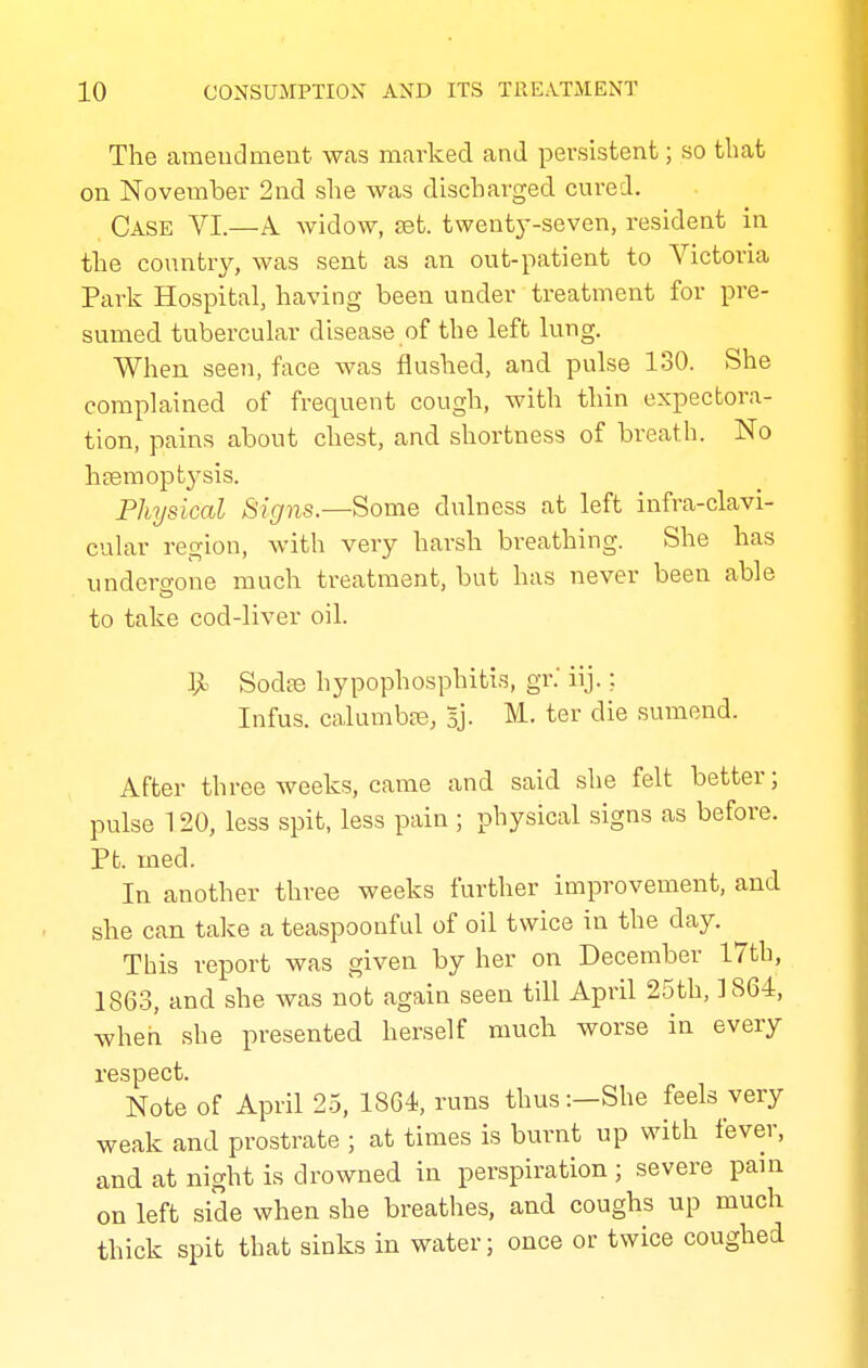 The amendment was marked and persistent; so that on November 2nd she was discharged cured. Case VI.—A widow, £et. twenty-seven, resident in the country, was sent as an out-patient to Victoria Park Hospital, having been under treatment for pre- sumed tubercular disease of the left lung. When seen, face was flushed, and pulse 130. She complained of frequent cough, with thin expectora- tion, pains about chest, and shortness of breath. No litem op ty sis. Physical Signs.—Some dulness at left infra-clavi- cular region, with very harsh breathing. She has undero-one much treatment, but has never been able to take cod-liver oil. 9= Sodte hypophosphitis, gr.' iij.: Infus. calumbre, 5']. M. ter die sumend. After three weeks, came and said she felt better; pulse 120, less spit, less pain ; physical signs as before. Pb. med. In another three weeks further improvement, and she can take a teaspoonful of oil twice in the day. This report was given by her on December 17th, 1863, and she was not again seen till April 25th, 1864, when she presented herself much worse in every respect. Note of April 2.5, 1864, runs thus:—She feels very weak and prostrate ; at times is burnt up with fever, and at night is drowned in perspiration ; severe pain on left side when she breathes, and coughs up much thick spit that sinks in water; once or twice coughed