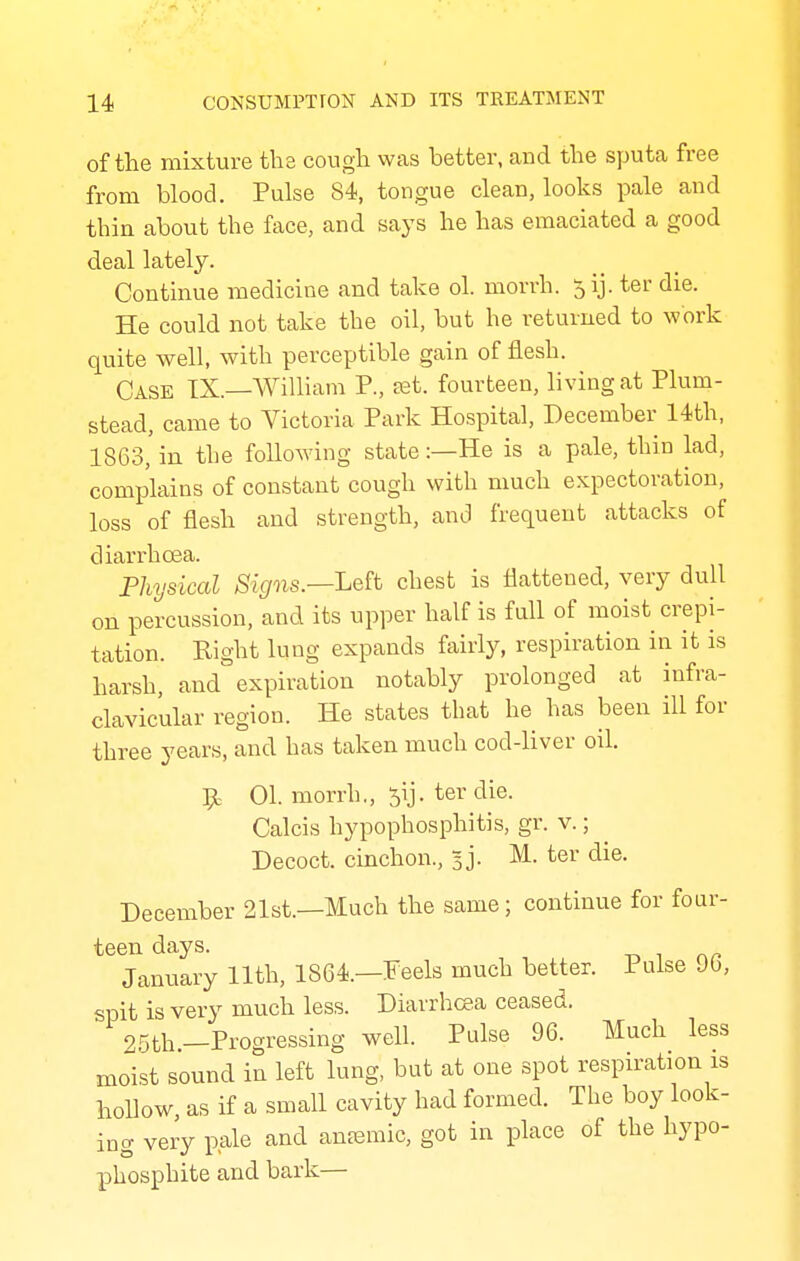 of the mixture the cough was better, aud the sputa free from blood. Pulse 84, tongue clean, looks pale and thin about the face, and says he has emaciated a good deal lately. Continue medicine and take ol. morrh. 5ij. ter die. He could not take the oil, but he returned to work quite well, with perceptible gain of flesh. Case TX.—William P., ret. fourteen, hving at Plum- stead, came to Victoria Park Hospital, December 14th, 1863,'in the following state :—He is a pale, thin lad, complains of constant cough with much expectoration, loss of flesh and strength, and frequent attacks of diarrhoea. Physical Signs.—Le^t chest is flattened, very dull on percussion, and its upper half is fall of moist crepi- tation. Right lung expands fairly, respiration in it is harsh, and expiration notably prolonged at infra- clavicular region. He states that he has been ill for three years, and has taken much cod-liver oil. 01. morrh., 5ij. ter die. Calcis hypophosphitis, gr. v.; Decoct, cinchon., sj. M. ter die. December 21st.—Much the same; continue for four- teen days. January 11th, 1864.—Feels much better. Pulse 90, spit is very much less. Diarrhoea ceased. 25th-Progressing well. Pulse 96. Much less moist sound in left lung, but at one spot respiration is hollow, as if a small cavity had formed. The boy look- ing very pale a^cl anemic, got in place of the hypo- phosphite and bark—