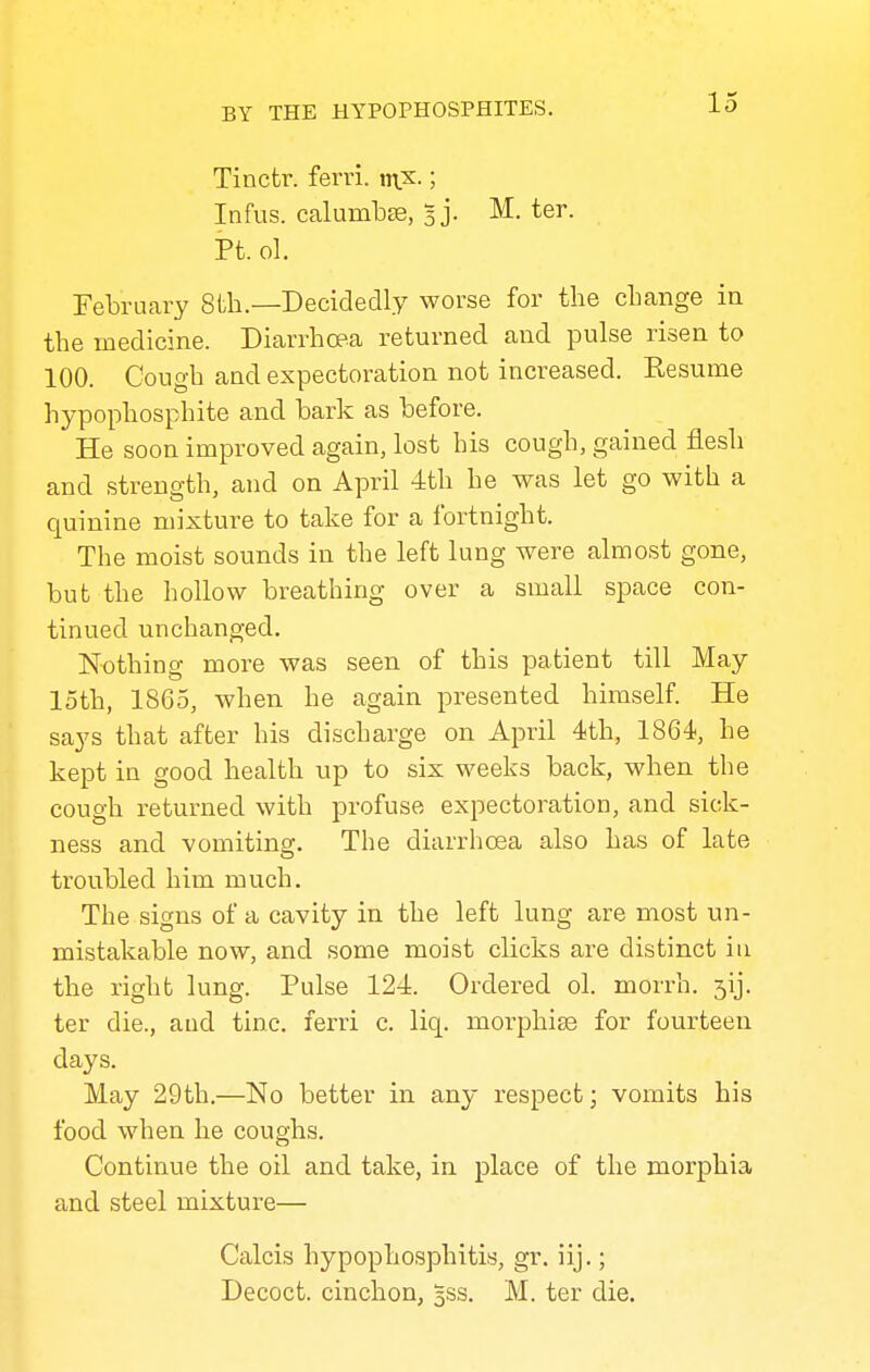 Tinctr. fern. n\x.; Infus. calumbse, Bj. M. ter. Pt. ol. February 8th.—Decidedly worse for the change in the medicine. Diarrhoea returned and pulse risen to 100. Cough and expectoration not increased. Kesume hypophosphite and bark as before. He soon improved again, lost his cough, gained flesh and strength, and on April 4th he was let go with a quinine mixture to take for a fortnight. The moist sounds in the left lung were almost gone, but the hollow breathing over a small space con- tinued unchanged. Nothing more was seen of this patient till May loth, 1865, when he again presented himself. He says that after his discharge on April 4th, 1864, he kept in good health up to six weeks back, when the cough returned with profuse expectoration, and sick- ness and vomiting. The diarrhoea also has of late troubled him much. The signs of a cavity in the left lung are most un- mistakable now, and some moist clicks are distinct in the right lung. Pulse 124. Ordered ol. morrh. 3ij. ter die., and tine, ferri c. liq. morphise for fourteen days. May 29th.—No better in any respect; vomits his food when he coughs. Continue the oil and take, in place of the morphia and steel mixture— Calcis hypophosphitis, gr. iij.; Decoct, cinchon, 5SS. M. ter die.