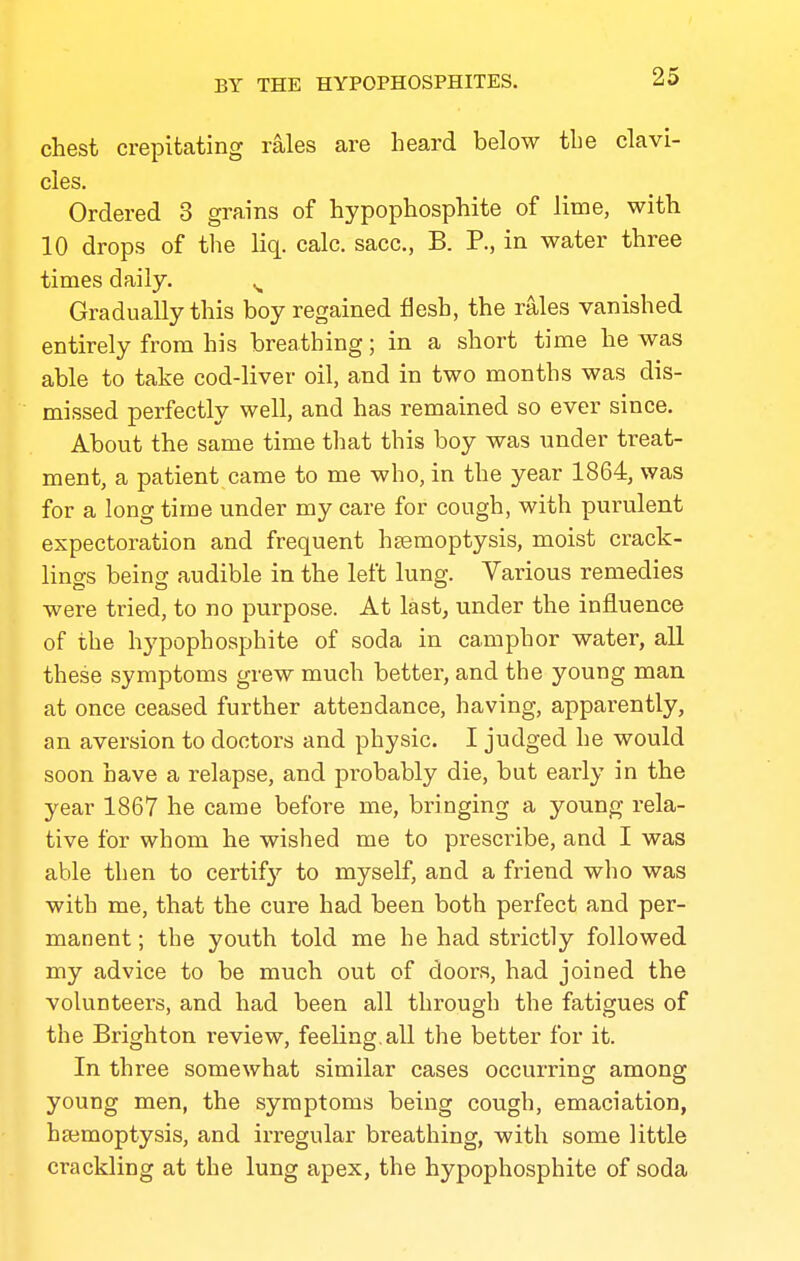 chest crepitating rales are heard below the clavi- cles. Ordered 3 grains of hypophosphite of lime, with 10 drops of tlie liq. calc. sacc, B. P., in water three times daily. ^ Gradually this boy regained flesh, the rales vanished entirely from his breathing; in a short time he was able to take cod-liver oil, and in two months was dis- missed perfectly well, and has remained so ever since. About the same time that this boy was under treat- ment, a patient came to me who, in the year 1864, was for a long time under my care for cough, with purulent expectoration and frequent hemoptysis, moist crack- lino-s beincT audible in the left lung. Various remedies were tried, to no purpose. At last, under the influence of the hypophosphite of soda in camphor water, all these symptoms grew much better, and the young man at once ceased further attendance, having, apparently, an aversion to doctors and physic. I judged he would soon have a relapse, and probably die, but early in the year 1867 he came before me, bringing a young rela- tive for whom he wished me to prescribe, and I was able then to certify' to myself, and a friend who was with me, that the cure had been both perfect and per- manent ; the youth told me he had sti-ictly followed my advice to be much out of doors, had joined the volunteers, and had been all through the fatigues of the Brighton review, feeling, all the better for it. In three somewhat similar cases occurring among young men, the symptoms being cough, emaciation, hajmoptysis, and irregular breathing, with some little crackling at the lung apex, the hypophosphite of soda