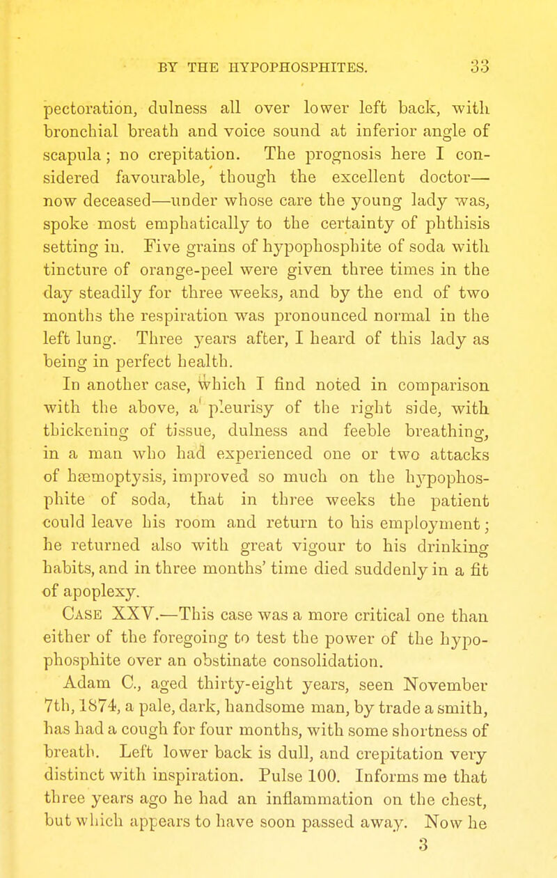 pectoration, dulness all over lower left back, with bronchial breath and voice sound at inferior angle of scapula; no crepitation. The prognosis here I con- sidered favourable^ though the excellent doctor— now deceased—under whose care the young lady was, spoke most emphatically to the certainty of phthisis setting in. Five grains of hypophosphite of soda with tincture of orange-peel were given three times in the day steadily for three weeks^ and by the end of two months the respiration was pronounced normal in the left lung. Three years after, I heard of this lady as being in perfect health. In another case, Which I find noted in comparison with the above, a' pleurisy of the right side, with thickening of tissue, dulness and feeble breathing, in a man who had experienced one or two attacks of haemoptysis, improved so much on the hA^pophos- phite of soda, that in three weeks the patient could leave bis room and return to his employment; he returned also with great vigour to his drinkinsr habits, and in three months' time died suddenly in a fit of apoplexy. Case XXV.—This case was a more critical one than either of the foregoing to test the power of the hypo- phosphite over an obstinate consolidation. Adam C, aged thirty-eight years, seen November 7th, 1874, a pale, dark, handsome man, by trade a smith, has had a cough for four months, with some shortness of breath. Left lower back is dull, and crepitation very distinct with inspiration. Pulse 100. Informs me that three years ago he had an inflammation on the chest, but which appears to have soon passed away. Now he 3