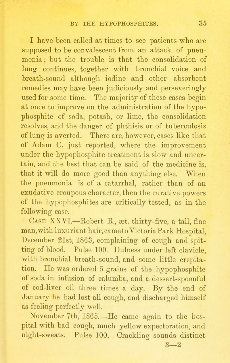 I have been called at times to see patients who are supposed to be convalescent from an attack of pneu- monia; but the trouble is that the consolidation of lung continues, together with bronchial voice and breath-sound althouarh iodine and other absorbent remedies may have been judiciously and perseveringly used for some time. The majorit}'' of these cases begin at once to improve on the administration of the hypo- phosphite of soda, potash, or lime, the consolidation resolves, and the danger of phthisis or of tuberculosis of lung is averted. There ai-e, however, cases like that of Adam C. just reported, where the improvement under the hypophosphite treatment is slow and uncer- tain, and the best that can be said of the medicine is, that it will do more good than anything else. When the pneumonia is of a catarrhal, rather than of an exudative croupous character, then the curative powers of the hypophosphites are critically tested^ as in the following case. Case XXVI.—Robert R., set. thirty-five, a tall, fine man, with luxuriant hair, cametoVictoriaPark Hospital, December 21st, 1863, complaining of cough and spit- ting of blood. Pulse 100. Dulness under left clavicle, with bronchial breath-sound, and some little crepita- tion. He was ordered 5 grains of the hypophosphite of soda in infusion of calumba, and a dessert-spoonful of cod-liver oil three times a day. By the end of January he had lost all cough, and discharged himself as feeling perfectly well. November 7th, 1865.—He came again to the hos- pital with bad cough, much yellow expectoration, and night-sweats. Pulse 100, Crackling sounds distinct 3—2