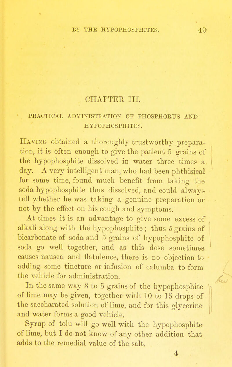 CHAPTER III. PEACTICAL iDMINISTKATION OF PHOSPHOEIJS AND HYPOPHOSPHITEF, Having obtained a thoroughly trustworthy prepara- tion, it is often enough to give the patient 5 grains of the hypophosphite dissolved in water three times a day, A very intelligent man, who had been phthisical! for some time, found much benefit from taking the soda hypophosphite thus dissolved, and could always tell whether he was taking a genuine preparation or not by the effect on his cough and symptoms. At times it is an advantage to give some excess of alkali along with the hypophosphite ; thus 5 grains of bicarbonate of soda and 5 grains of hypophosphite of soda go well together, and as this dose sometimes causes nausea and flatulence, there is no objection to adding some tincture or infusion of calumba to form the vehicle for administration. In the same way 3 to 5 grains of the hypophosphite of lime may be given, together with 10 to 15 drops of the saccharated solution of lime, and for this glycerine and water forms a good vehicle. Syrup of tolu will go well with the hypophosphite of lime, but I do not know of any other addition that adds to the remedial value of the salt. 4